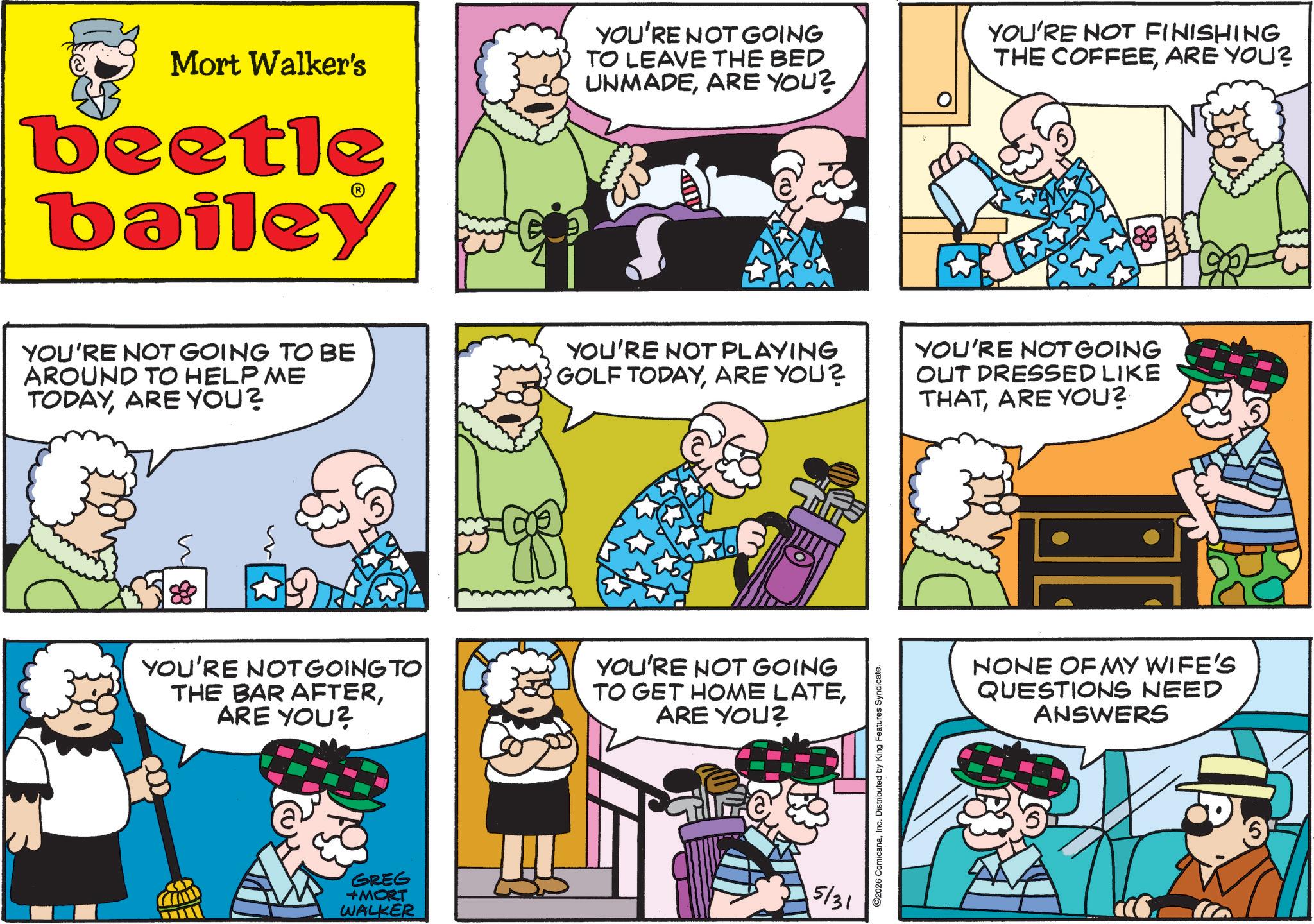 Animation OCR: Mort Walker's beetle bailey YOU'RE NOT GOING TO LEAVE THE BED UNMADEARE YOU? YOU'RE NOT FINISHING THE COFFEEARE YOU? YOU'RE NOT GOING TO BE AROUND TO HELP ME TODAYARE YOU? YOU'RE NOT PLAYING GOLF TODAYARE YOU? YOU'RE NOT GOING OUT DRESSED LIKE THATARE YOU? YOU'RE NOT GOING TO THE BAR AFTERARE YOU? YOU'RE NOT GOING TO GET HOME LATEARE YOU? GREG +MORT WALKER 5/31 ©2026 ComicanaInc. Distributed by King Features Syndicate. NONE OF MY WIFE'S QUESTIONS NEED ANSWERS Mort Walker's beetle bailey YOU'RE NOT GOING TO LEAVE THE BED UNMADEARE YOU ? YOU'RE NOT FINISHING THE COFFEEARE YOU ? YOU'RE NOT GOING TO BE AROUND TO HELP ME TODAYARE YOU ? YOU'RE NOT PLAYING GOLF TODAYARE YOU ? YOU'RE NOT GOING OUT DRESSED LIKE THATARE YOU ? YOU'RE NOT GOING TO THE BAR AFTERARE YOU ? YOU'RE NOT GOING TO GET HOME LATEARE YOU ? GREG + MORT WALKER 5/31 © 2026 ComicanaInc. Distributed by King Features Syndicate . NONE OF MY WIFE'S QUESTIONS NEED ANSWERS
