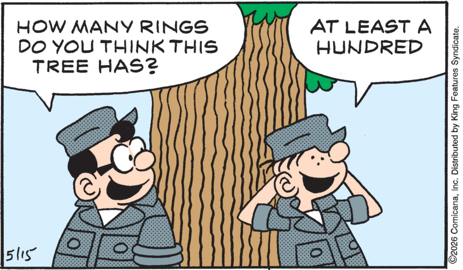 Publication OCR: HOW MANY RINGS DO YOU THINK THIS TREE HAS? AT LEAST A HUNDRED 0 5/15 0 ©2026 ComicanaInc. Distributed by King Features Syndicate. HOW MANY RINGS DO YOU THINK THIS TREE HAS ? AT LEAST A HUNDRED 0 5/15 0 © 2026 ComicanaInc. Distributed by King Features Syndicate .