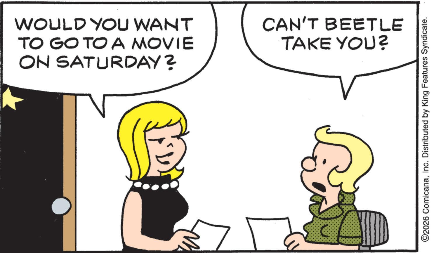 Graphics OCR: WOULD YOU WANT TO GO TO A MOVIE ON SATURDAY? CAN'T BEETLE TAKE YOU? ©2026 ComicanaInc. Distributed by King Features Syndicate. WOULD YOU WANT TO GO TO A MOVIE ON SATURDAY ? CAN'T BEETLE TAKE YOU ? © 2026 ComicanaInc. Distributed by King Features Syndicate .