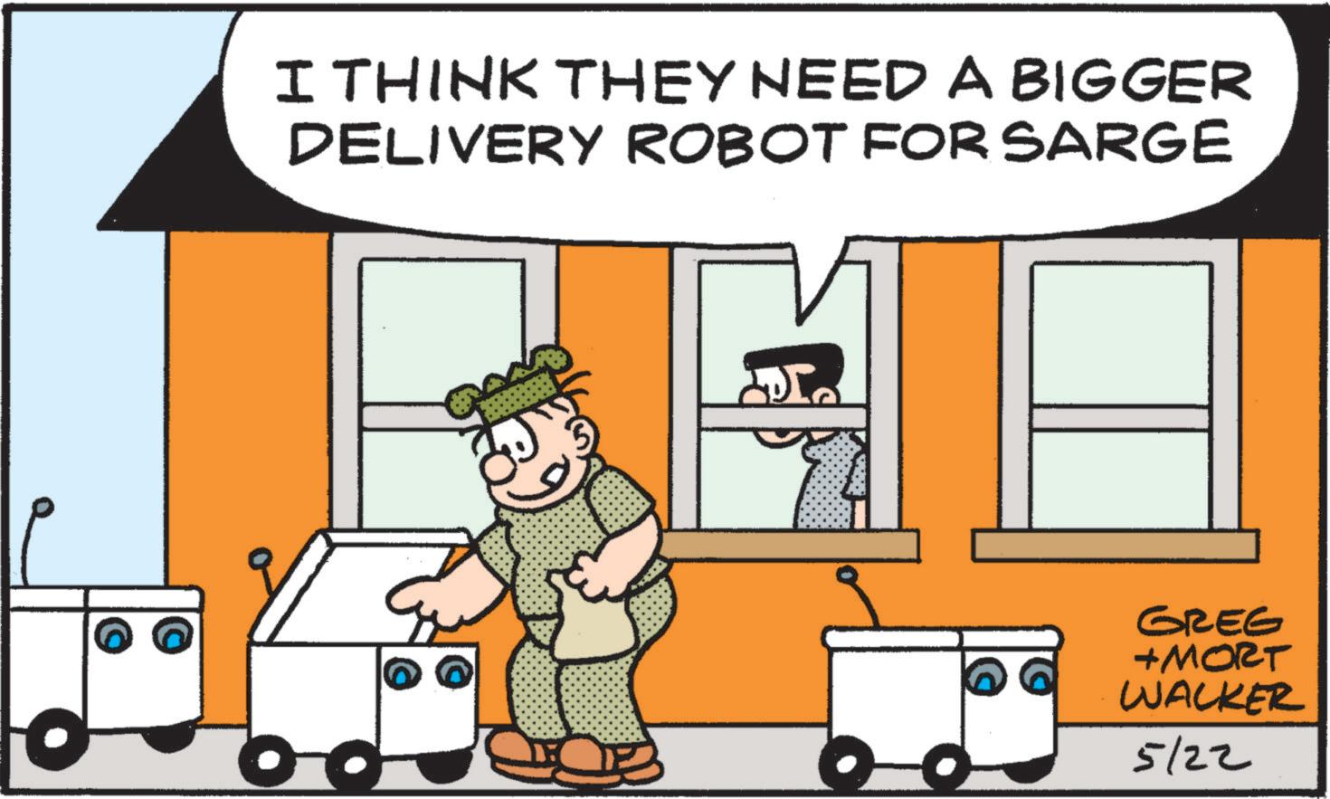 Animated cartoon OCR: I THINK THEY NEED A BIGGER DELIVERY ROBOT FOR SARGE GREG +MORT WACKER 5/22 I THINK THEY NEED A BIGGER DELIVERY ROBOT FOR SARGE GREG + MORT WACKER 5/22