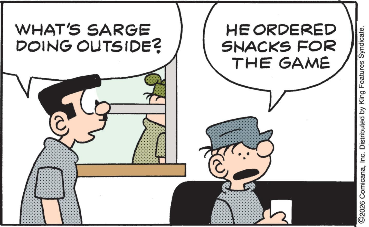 Photo caption OCR: WHAT'S SARGE DOING OUTSIDE? HE ORDERED SNACKS FOR THE GAME ©2026 ComicanaInc. Distributed by King Features Syndicate. WHAT'S SARGE DOING OUTSIDE ? HE ORDERED SNACKS FOR THE GAME © 2026 ComicanaInc. Distributed by King Features Syndicate .