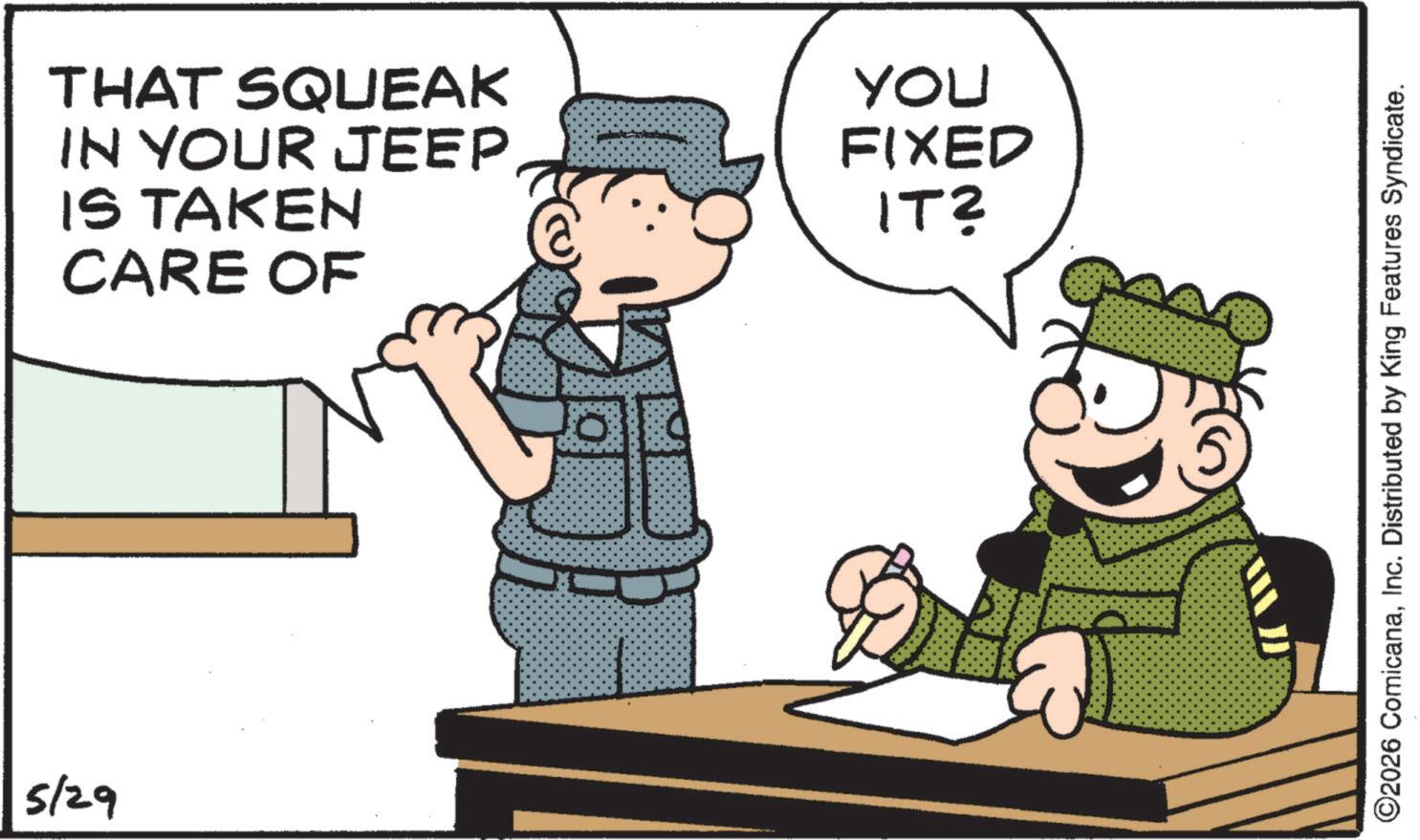 Fictional character OCR: 5/29 THAT SQUEAK IN YOUR JEEP IS TAKEN CARE OF YOU FIXED IT? ©2026 ComicanaInc. Distributed by King Features Syndicate. 5/29 THAT SQUEAK IN YOUR JEEP IS TAKEN CARE OF YOU FIXED IT ? © 2026 ComicanaInc. Distributed by King Features Syndicate .
