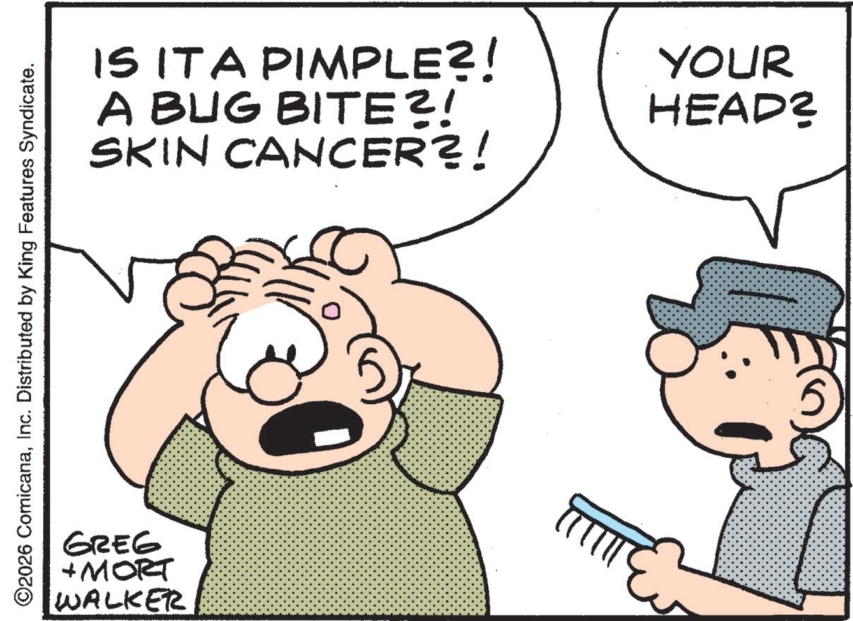 Conversation OCR: ©2026 ComicanaInc. Distributed by King Features Syndicate. GREG + MORT WALKER IS IT A PIMPLE?! A BUG BITE?! SKIN CANCER?! YOUR HEAD? © 2026 ComicanaInc. Distributed by King Features Syndicate . GREG + MORT WALKER IS IT A PIMPLE ?! A BUG BITE ?! SKIN CANCER ?! YOUR HEAD ?