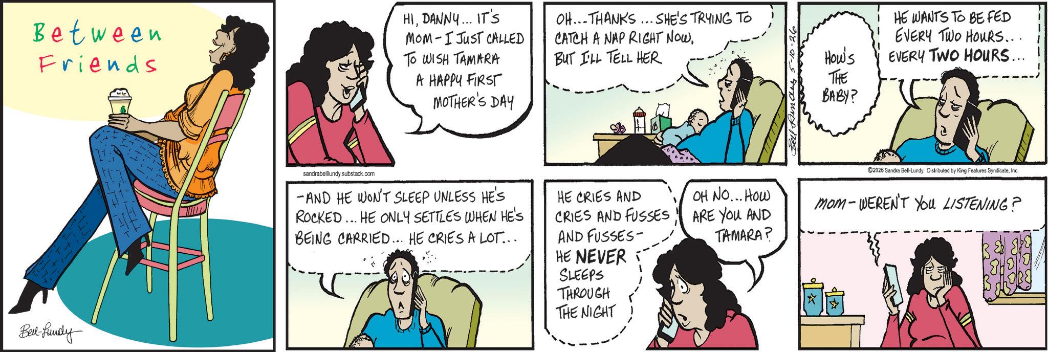 Animated cartoon OCR: Between Friends HIDANNY... IT'S MOM I JUST CALLED TO WISH TAMARA A HAPPY FIRST MOTHER'S DAY OH...THANKS... SHE'S TRYING TO CATCH A NAP RIGHT NOWBUT I'LL TELL HER Bed-fundy sandrabelllundy.substack.com -AND HE WON'T SLEEP UNLESS HE'S ROCKED... HE ONLY SETTLES WHEN HE'S BEING CARRIED... HE CRIES A LOT... HE CRIES AND CRIES AND FUSSES AND FUSSES- HE NEVER SLEEPS THROUGH THE NIGHT i HE WANTS TO BE FED EVERY TWO HOURS... How's EVERY TWO HOURS... THE BABY? 2026 Sandra Bell-Lundy. Distributed by King Features SyndicateInc. OH NO... How ARE YOU AND TAMARA? mom-WEREN'T YOU LISTENING? Between Friends HIDANNY ... IT'S MOM I JUST CALLED TO WISH TAMARA A HAPPY FIRST MOTHER'S DAY OH ... THANKS ... SHE'S TRYING TO CATCH A NAP RIGHT NOWBUT I'LL TELL HER Bed - fundy sandrabelllundy.substack.com -AND HE WON'T SLEEP UNLESS HE'S ROCKED ... HE ONLY SETTLES WHEN HE'S BEING CARRIED ... HE CRIES A LOT ... HE CRIES AND CRIES AND FUSSES AND FUSSES- HE NEVER SLEEPS THROUGH THE NIGHT i HE WANTS TO BE FED EVERY TWO HOURS ... How's EVERY TWO HOURS ... THE BABY ? 2026 Sandra Bell - Lundy . Distributed by King Features SyndicateInc. OH NO ... How ARE YOU AND TAMARA ? mom - WEREN'T YOU LISTENING ?