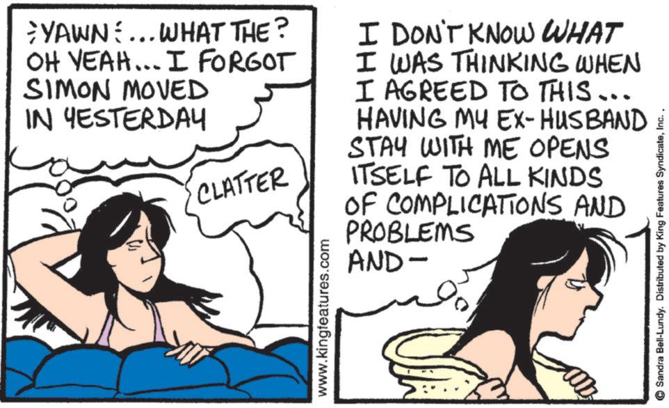 Comic book OCR: YAWN... WHAT THE? OH YEAH... I FORGOT SIMON MOVED IN YESTERDAY CLATTER www.kingfeatures.com I DON'T KNOW WHAT I WAS THINKING WHEN I AGREED TO THIS... HAVING MY EX-HUSBAND I STAY WITH ME OPENS ITSELF TO ALL KINDS OF COMPLICATIONS AND PROBLEMS AND- © Sandra Bell-Lundy. Distributed by King Features SyndicateInc. YAWN ... WHAT THE ? OH YEAH ... I FORGOT SIMON MOVED IN YESTERDAY CLATTER www.kingfeatures.com I DON'T KNOW WHAT I WAS THINKING WHEN I AGREED TO THIS ... HAVING MY EX - HUSBAND I STAY WITH ME OPENS ITSELF TO ALL KINDS OF COMPLICATIONS AND PROBLEMS AND- © Sandra Bell - Lundy . Distributed by King Features Syndicate