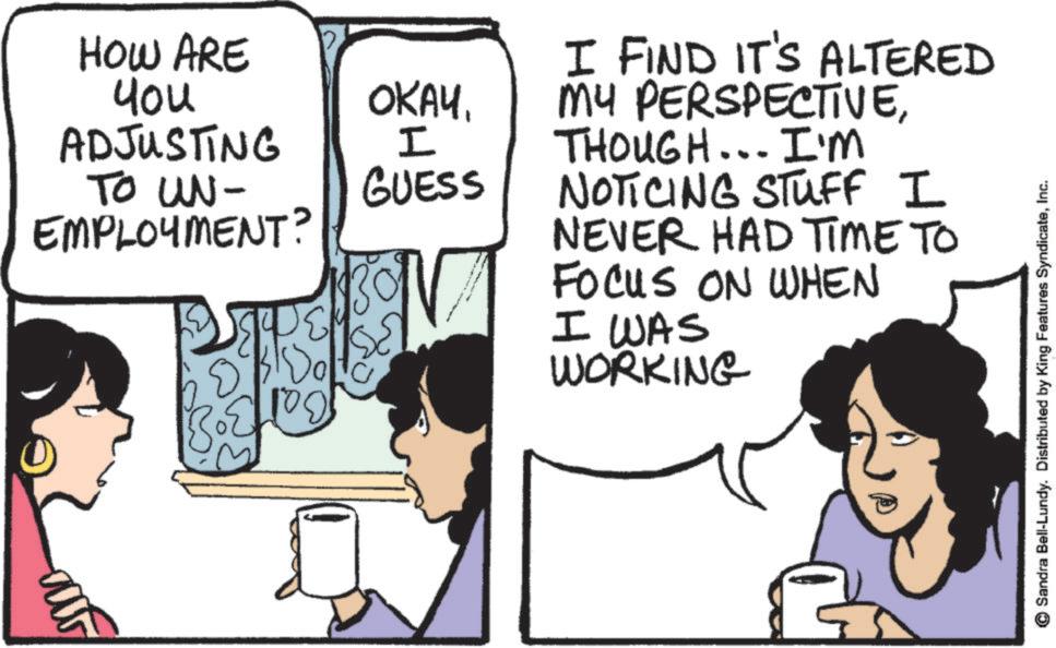 Comic book OCR: HOW ARE You ADJUSTING TO UN- EMPLOYMENT? OKAYI GUESS ? D I FIND IT'S ALTERED MY PERSPECTIVETHOUGH... I'M NOTICING STUFF I NEVER HAD TIME TO FOCUS ON WHEN I WAS WORKING Sandra Bell-Lundy. Distributed by King Features SyndicateInc. HOW ARE You ADJUSTING TO UN- EMPLOYMENT ? OKAYI GUESS ? D I FIND IT'S ALTERED MY PERSPECTIVETHOUGH ... I'M NOTICING STUFF I NEVER HAD TIME TO FOCUS ON WHEN I WAS WORKING Sandra Bell - Lundy . Distributed by King Features Syndicate