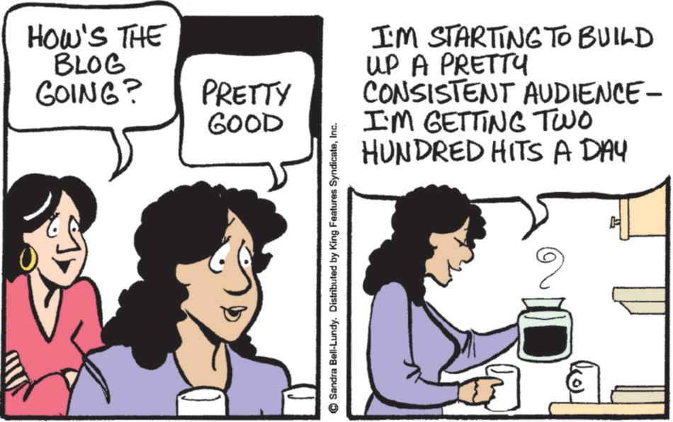 Photo caption OCR: HOW'S THE BLOG GOING? PRETTY GOOD Sandra Bell-Lundy. Distributed by King Features SyndicateInc. I'M STARTING TO BUILD UP A PRETTY CONSISTENT AUDIENCE- I'M GETTING TWO HUNDRED HITS A DAY ? HOW'S THE BLOG GOING ? PRETTY GOOD Sandra Bell - Lundy . Distributed by King Features SyndicateInc. I'M STARTING TO BUILD UP A PRETTY CONSISTENT AUDIENCE- I'M GETTING TWO HUNDRED HITS A DAY ?