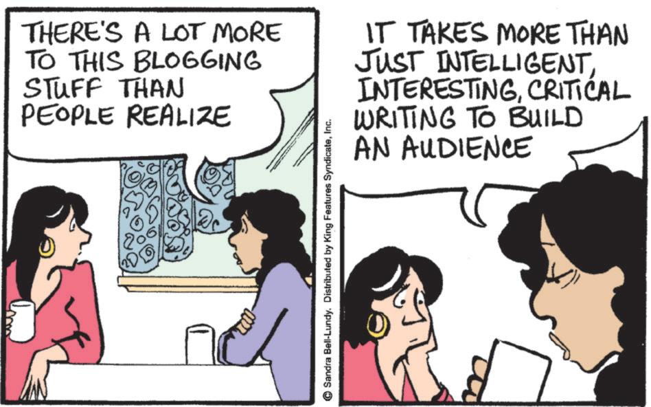 Animated cartoon OCR: THERE'S A LOT MORE TO THIS BLOGGING STUFF THAN PEOPLE REALIZE IT TAKES MORE THAN JUST INTELLIGENTCRITICAL WRITING TO BUILD AN AUDIENCE 17 © Sandra Bell-Lundy. Distributed by King Features SyndicateInc. THERE'S A LOT MORE TO THIS BLOGGING STUFF THAN PEOPLE REALIZE IT TAKES MORE THAN JUST INTELLIGENTCRITICAL WRITING TO BUILD AN AUDIENCE 17 © Sandra Bell - Lundy . Distributed by King Features Syndicate