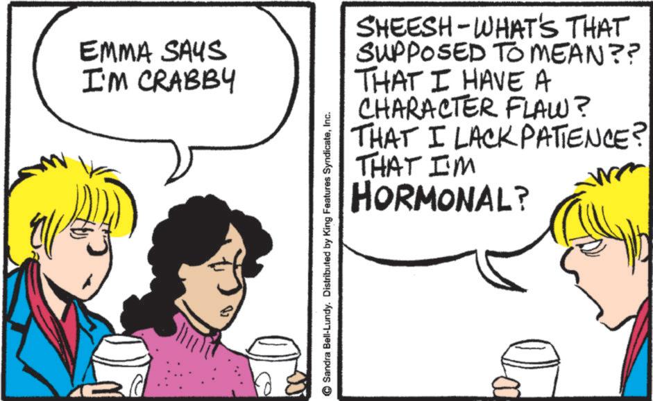 Comics OCR: EMMA SAYS I'M CRABBY Sandra Bell-Lundy. Distributed by King Features SyndicateInc. SHEESH-WHAT'S THAT SUPPOSED TO MEAN?? THAT I HAVE A CHARACTER FLAW? THAT I LACK PATIENCE? THAT I'M HORMONAL? Ca EMMA SAYS I'M CRABBY Sandra Bell - Lundy . Distributed by King Features SyndicateInc. SHEESH - WHAT'S THAT SUPPOSED TO MEAN ?? THAT I HAVE A CHARACTER FLAW ? THAT I LACK PATIENCE ? THAT I'M HORMONAL ? Ca