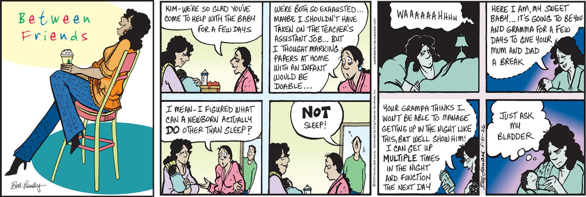 Fictional character OCR: Between Friends KIM-WE'RE SO GLAD YOU'VE COME TO HELP WITH THE BABY FOR A FEW DAYS I MEAN I FIGURED WHAT CAN A NEWBORN ACTUALLY DO OTHER THAN SLEEP? WE'RE BOTH SO EXHAUSTED... MAYBE I SHOULDN'T HAVE TAKEN ON THE TEACHER'S ASSISTANT JOB... BUT I THOUGHT MARKING PAPERS AT HOME WITH AN INFANT WOULD BE DOABLE... NOT SLEEP! Bed-fundy ures SyndicateInc. sandrabelllundy.substack.com WAAAAAAHHHH HERE I AMMY SWEET BABY... IT'S GOING TO BE YOU AND GRAMMA FOR A FEW DAYS TO GIVE YOUR. MUM AND DAD A BREAK YOUR GRAMPA THINKS I JUST ASK mu WON'T BE ABLE TO MANAGE GETTING UP IN THE NIGHT LIKE THISBUT WE'LL SHOW HIM! I CAN GET UP MULTIPLE TIMES IN THE NIGHT AND FUNCTION THE NEXT DAY Bell Stunde 5-31-26 BLADDER Between Friends KIM - WE'RE SO GLAD YOU'VE COME TO HELP WITH THE BABY FOR A FEW DAYS I MEAN I FIGURED WHAT CAN A NEWBORN ACTUALLY DO OTHER THAN SLEEP ? WE'RE BOTH SO EXHAUSTED ... MAYBE I SHOULDN'T HAVE TAKEN ON THE TEACHER'S ASSISTANT JOB ... BUT I THOUGHT MARKING PAPERS AT HOME WITH AN INFANT WOULD BE DOABLE ... NOT SLEEP ! Bed - fundy ures SyndicateInc. sandrabelllundy.substack.com WAAAAAAHHHH HERE I AMMY SWEET BABY ... IT'S GOING TO BE YOU AND GRAMMA FOR A FEW DAYS TO GIVE YOUR . MUM AND DAD A BREAK YOUR GRAMPA THINKS I JUST ASK mu WON'T BE ABLE TO MANAGE GETTING UP IN THE NIGHT LIKE THISBUT WE'LL SHOW HIM ! I CAN GET UP MULTIPLE TIMES IN THE NIGHT AND FUNCTION THE NEXT DAY Bell Stunde 5-31-26 BLADDER