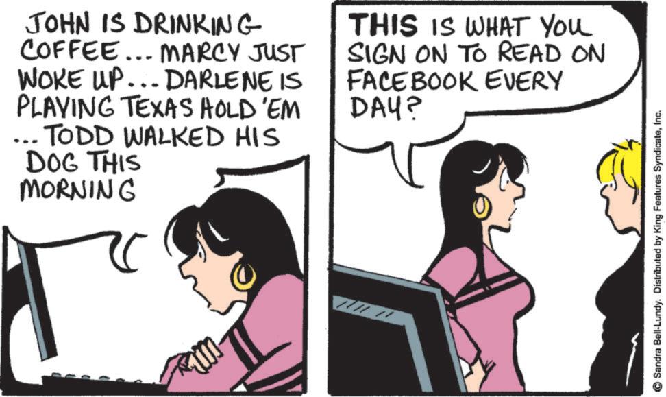 Animated cartoon OCR: JOHN IS DRINKING COFFEE... MARCY JUST WOKE UP... DARLENE IS PLAYING TEXAS HOLD'EM TODD WALKED HIS DOG THIS MORNING THIS IS WHAT YOU SIGN ON TO READ ON FACEBOOK EVERY DAY? © Sandra Bell-Lundy. Distributed by King Features SyndicateInc. JOHN IS DRINKING COFFEE ... MARCY JUST WOKE UP ... DARLENE IS PLAYING TEXAS HOLD'EM TODD WALKED HIS DOG THIS MORNING THIS IS WHAT YOU SIGN ON TO READ ON FACEBOOK EVERY DAY ? © Sandra Bell - Lundy . Distributed by King Features Syndicate