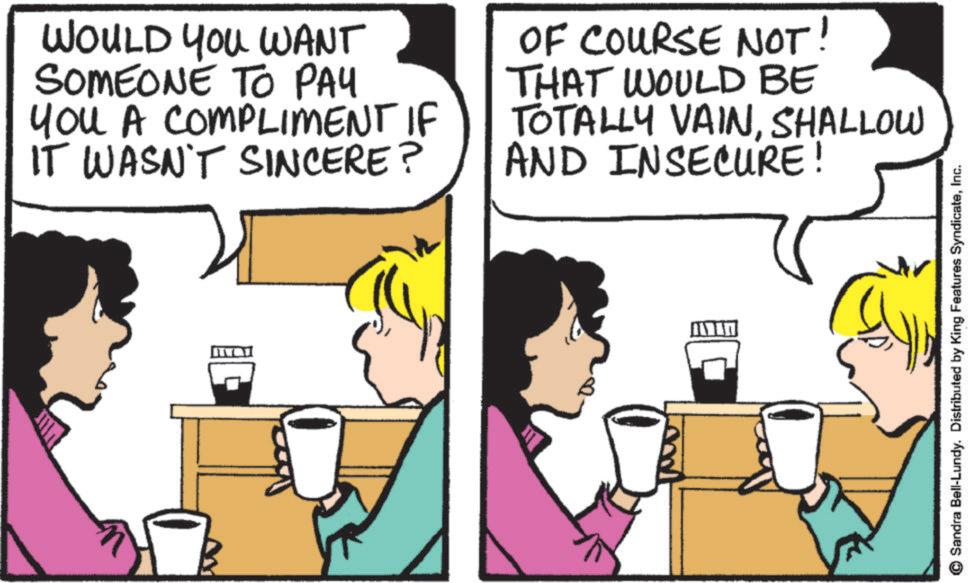Fictional character OCR: WOULD YOU WANT SOMEONE TO PAY You A COMPLIMENT IF IT WASN'T SINCERE? OF COURSE NOT THAT WOULD BE TOTALLY VAINSHALLOW AND INSECURE! Sandra Bell-Lundy. Distributed by King Features SyndicateInc. WOULD YOU WANT SOMEONE TO PAY You A COMPLIMENT IF IT WASN'T SINCERE ? OF COURSE NOT THAT WOULD BE TOTALLY VAINSHALLOW AND INSECURE ! Sandra Bell - Lundy . Distributed by King Features Syndicate