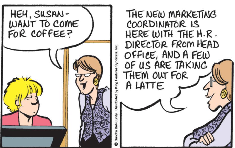 Fiction OCR: HEYSUSAN- WANT TO COME FOR COFFEE? THE NEW MARKETING COORDINATOR IS HERE WITH THE H.R. ? DIRECTOR FROM HEAD OFFICEAND A FEW OF US ARE TAKING THEM OUT FOR A LATTE Sandra Bell-Lundy. Distributed by King Features SyndicateInc. HEYSUSAN- WANT TO COME FOR COFFEE ? THE NEW MARKETING COORDINATOR IS HERE WITH THE H.R. ? DIRECTOR FROM HEAD OFFICEAND A FEW OF US ARE TAKING THEM OUT FOR A LATTE Sandra Bell - Lundy . Distributed by King Features Syndicate
