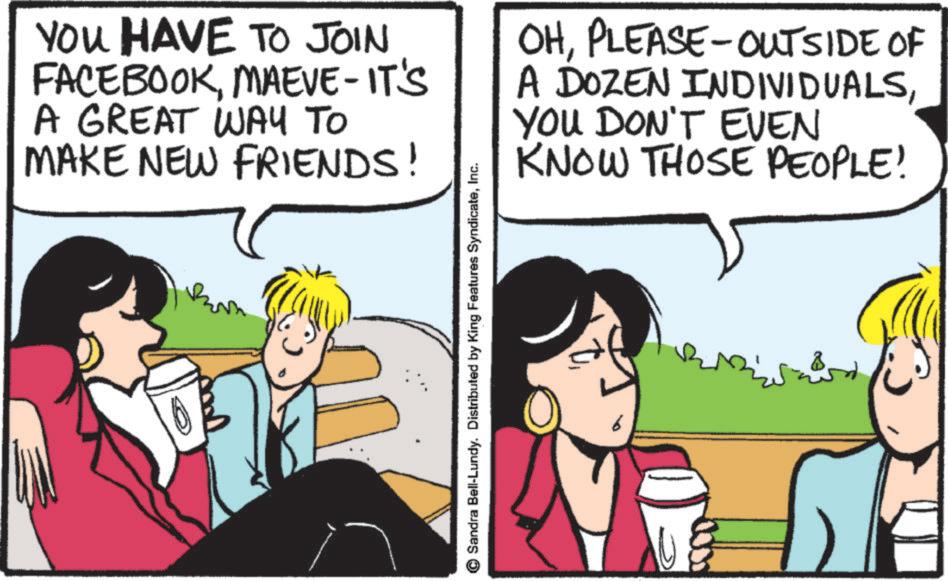 Comics OCR: YOU HAVE TO JOIN FACEBOOKMAEVE-IT'S A GREAT WAY TO MAKE NEW FRIENDS! OHPLEASE-OUTSIDE OF A DOZEN INDIVIDUALSYOU DON'T EVEN KNOW THOSE PEOPLE! Sandra Bell-Lundy. Distributed by King Features SyndicateInc. YOU HAVE TO JOIN FACEBOOKMAEVE - IT'S A GREAT WAY TO MAKE NEW FRIENDS ! OHPLEASE - OUTSIDE OF A DOZEN INDIVIDUALSYOU DON'T EVEN KNOW THOSE PEOPLE ! Sandra Bell - Lundy . Distributed by King Features Syndicate