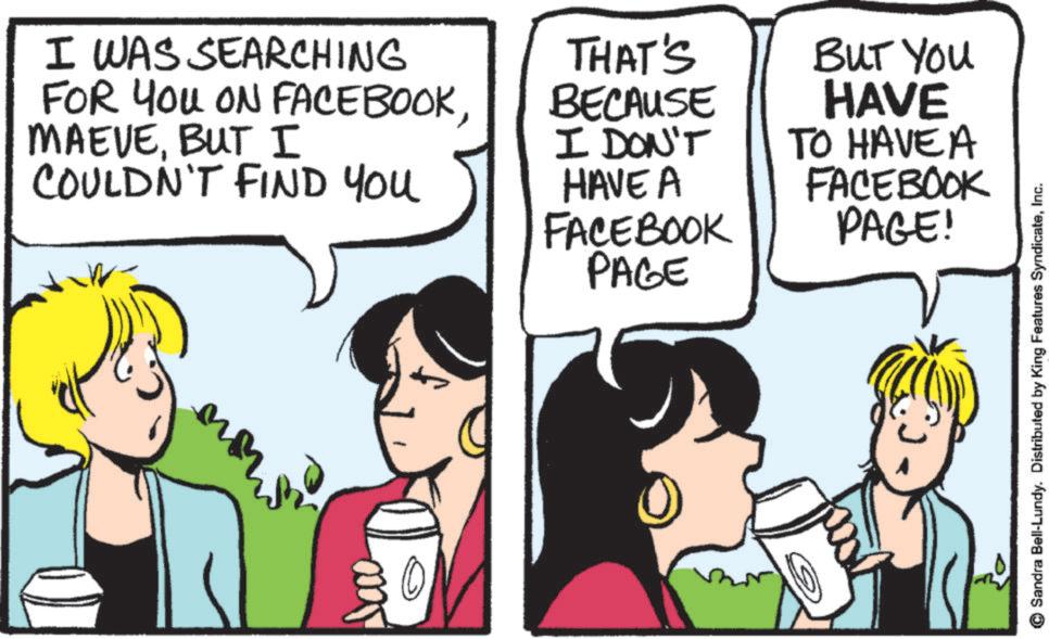 Happiness OCR: I WAS SEARCHING FOR YOU ON FACEBOOKBUT I COULDN'T FIND YOU THAT'S BECAUSE I DON'T HAVE A FACEBOOK PAGE BUT YOU HAVE TO HAVE A FACEBOOK PAGE! 0 Sandra Bell-Lundy. Distributed by King Features SyndicateInc. I WAS SEARCHING FOR YOU ON FACEBOOKBUT I COULDN'T FIND YOU THAT'S BECAUSE I DON'T HAVE A FACEBOOK PAGE BUT YOU HAVE TO HAVE A FACEBOOK PAGE ! 0 Sandra Bell - Lundy . Distributed by King Features Syndicate