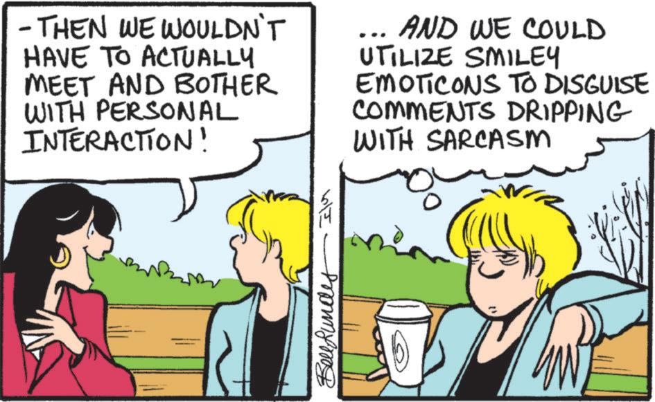 Pleased OCR: - THEN WE WOULDN'T HAVE TO ACTUALLY MEET AND BOTHER WITH PERSONAL INTERACTION! AND WE COULD UTILIZE SMILEY EMOTICONS TO DISGUISE COMMENTS DRIPPING WITH SARCASM Bellfunde ?? - THEN WE WOULDN'T HAVE TO ACTUALLY MEET AND BOTHER WITH PERSONAL INTERACTION ! AND WE COULD UTILIZE SMILEY EMOTICONS TO DISGUISE COMMENTS DRIPPING WITH SARCASM Bellfunde ??