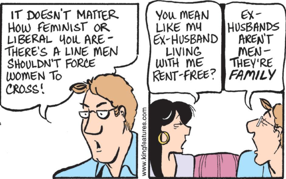 Fiction OCR: IT DOESN'T MATTER HOW FEMINIST OR LIBERAL YOU ARE- THERE'S A LINE MEN SHOULDN'T FORCE WOMEN TO CROSS! www.kingfeatures.com YOU MEAN LIKE MU EX-HUSBAND EX- HUSBANDS AREN'T LIVING MEN- WITH ME THEY'RE RENT-FREE? FAMILY IT DOESN'T MATTER HOW FEMINIST OR LIBERAL YOU ARE- THERE'S A LINE MEN SHOULDN'T FORCE WOMEN TO CROSS ! www.kingfeatures.com YOU MEAN LIKE MU EX - HUSBAND EX- HUSBANDS AREN'T LIVING MEN- WITH ME THEY'RE RENT - FREE ? FAMILY