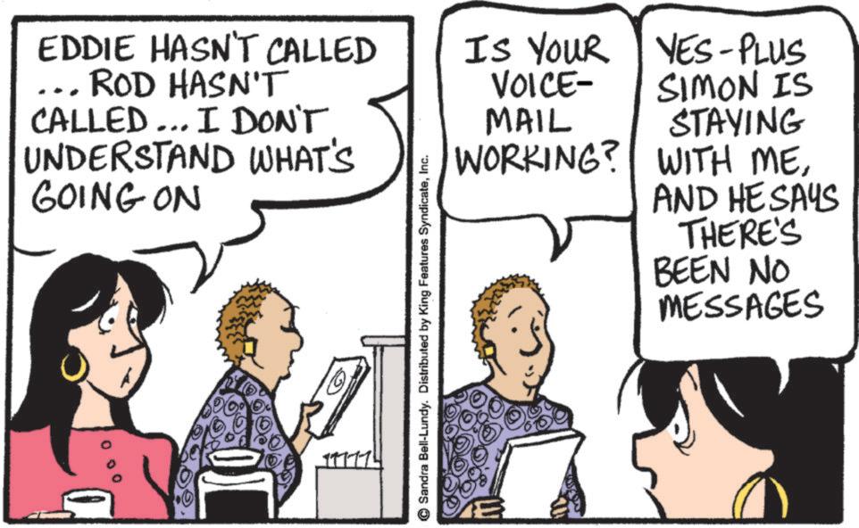 Comic book OCR: EDDIE HASN'T CALLED ROD HASN'T CALLED... I DON'T UNDERSTAND WHAT'S GOING ON IS YOUR VOICE- MAIL WORKING? YES-PLUS SIMON IS STAYING WITH MEAND HE SAYS THERE'S BEEN NO MESSAGES Sandra Bell-Lundy. Distributed by King Features SyndicateInc. EDDIE HASN'T CALLED ROD HASN'T CALLED ... I DON'T UNDERSTAND WHAT'S GOING ON IS YOUR VOICE- MAIL WORKING ? YES - PLUS SIMON IS STAYING WITH MEAND HE SAYS THERE'S BEEN NO MESSAGES Sandra Bell - Lundy . Distributed by King Features Syndicate