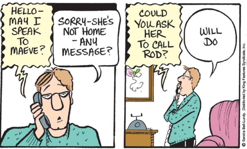 Fiction OCR: HELLO- MAY I SPEAK TO MAEVE? SORRY-SHE'S NOT HOME -ANY MESSAGE? COULD YOU ASK HER WILL TO CALL ROD? Do Sandra Bell-Lundy. Distributed by King Features SyndicateInc. HELLO- MAY I SPEAK TO MAEVE ? SORRY - SHE'S NOT HOME -ANY MESSAGE ? COULD YOU ASK HER WILL TO CALL ROD ? Do Sandra Bell - Lundy . Distributed by King Features Syndicate