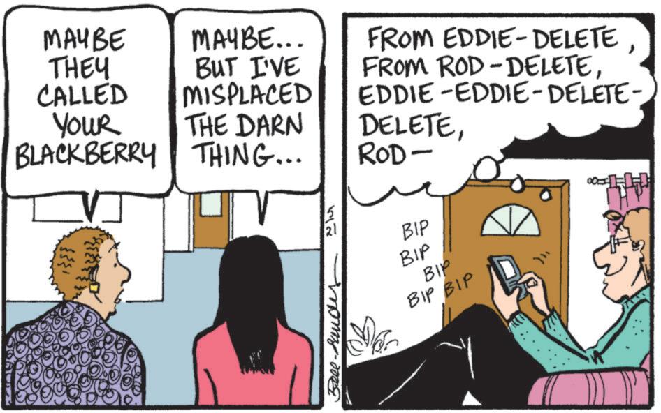 Comic book OCR: MAYBE THEY CALLED YOUR BLACKBERRY MAYBE... BUT I'VE MISPLACED THE DARN THING... ? FROM EDDIE-DELETE FROM ROD-DELETEEDDIE-EDDIE-DELETE- DELETEROD- 517 21 106 BIP BIP BIP BIP BIP Bell-Rande MAYBE THEY CALLED YOUR BLACKBERRY MAYBE ... BUT I'VE MISPLACED THE DARN THING ... ? FROM EDDIE - DELETE FROM ROD - DELETEEDDIE - EDDIE - DELETE- DELETEROD- 517 21 106 BIP BIP BIP BIP BIP Bell - Rande