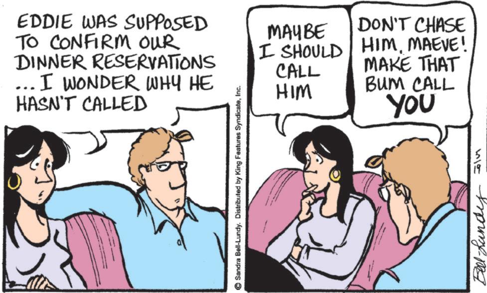 Comics OCR: EDDIE WAS SUPPOSED TO CONFIRM OUR DINNER RESERVATIONS ... I WONDER WHY HE HASN'T CALLED Sandra Bell-Lundy. Distributed by King Features SyndicateInc. MAYBE I SHOULD CALL HIM DON'T CHASE HIMMAEVE! MAKE THAT BUM CALL YOU Bell-Lundy 415 EDDIE WAS SUPPOSED TO CONFIRM OUR DINNER RESERVATIONS ... I WONDER WHY HE HASN'T CALLED Sandra Bell - Lundy . Distributed by King Features SyndicateInc. MAYBE I SHOULD CALL HIM DON'T CHASE HIMMAEVE ! MAKE THAT BUM CALL YOU Bell - Lundy 415