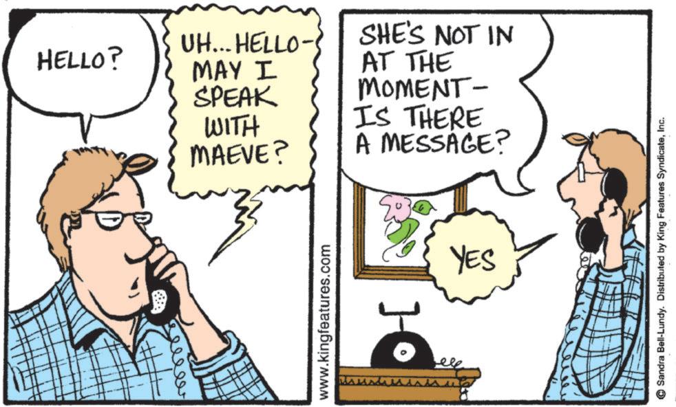 Comic book OCR: UH... HELLO- HELLO? eeeeer SHE'S NOT IN MAY I SPEAK WITH MAEVE? AT THE MOMENT- IS THERE A MESSAGE? www.kingfeatures.com YES Sandra Bell-Lundy. Distributed by King Features SyndicateInc. UH ... HELLO- HELLO ? eeeeer SHE'S NOT IN MAY I SPEAK WITH MAEVE ? AT THE MOMENT- IS THERE A MESSAGE ? www.kingfeatures.com YES Sandra Bell - Lundy . Distributed by King Features Syndicate