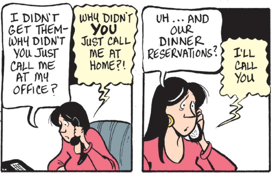 Comic book OCR: I DIDN'T GET THEM- WHY DIDN'T YOU JUST CALL ME AT MY OFFICE? WHY DIDN'T You JUST CALL ME AT HOME?! UH... AND OUR DINNER RESERVATIONS? I'LL CALL You I DIDN'T GET THEM- WHY DIDN'T YOU JUST CALL ME AT MY OFFICE ? WHY DIDN'T You JUST CALL ME AT HOME ?! UH ... AND OUR DINNER RESERVATIONS ? I'LL CALL You