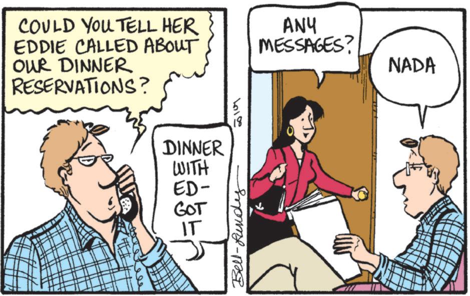 Comics OCR: COULD YOU TELL HER EDDIE CALLED ABOUT OUR DINNER RESERVATIONS? DINNER 50107 18 ANY MESSAGES? WITH ED- GOT IT Bell-Bund NADA COULD YOU TELL HER EDDIE CALLED ABOUT OUR DINNER RESERVATIONS ? DINNER 50107 18 ANY MESSAGES ? WITH ED- GOT IT Bell - Bund NADA