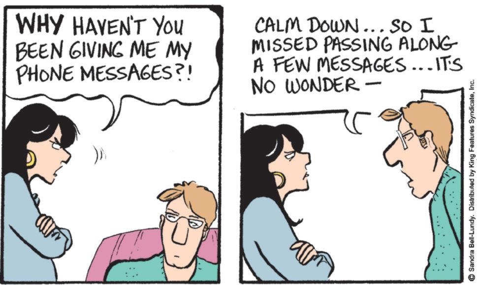 Conversation OCR: WHY HAVEN'T YOU BEEN GIVING ME MY PHONE MESSAGES?! CALM DOWN... SO I MISSED PASSING ALONG A FEW MESSAGES...IT'S NO WONDER - © Sandra Bell-Lundy. Distributed by King Features SyndicateInc. WHY HAVEN'T YOU BEEN GIVING ME MY PHONE MESSAGES ?! CALM DOWN ... SO I MISSED PASSING ALONG A FEW MESSAGES ... IT'S NO WONDER - © Sandra Bell - Lundy . Distributed by King Features Syndicate
