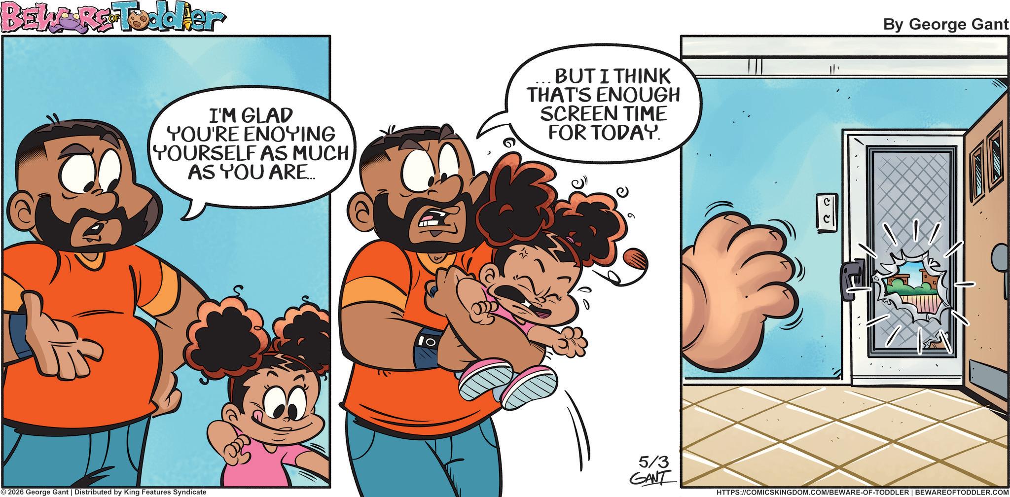 Graphics OCR: BEWGRG-Toddler I'M GLAD YOU'RE ENOYING YOURSELF AS MUCH AS YOU ARE... BUT I THINK THAT'S ENOUGH SCREEN TIME FOR TODAY. By George Gant © 2026 George Gant | Distributed by King Features Syndicate 10 5/3 GANT HTTPS://COMICSKINGDOM.COM/BEWARE-OF-TODDLER | BEWAREOFTODDLER.COM BEWGRG - Toddler I'M GLAD YOU'RE ENOYING YOURSELF AS MUCH AS YOU ARE ... BUT I THINK THAT'S ENOUGH SCREEN TIME FOR TODAY . By George Gant © 2026 George Gant | Distributed by King Features Syndicate 10 5/3 GANT HTTPS://COMICSKINGDOM.COM/BEWARE-OF-TODDLER | BEWAREOFTODDLER.COM