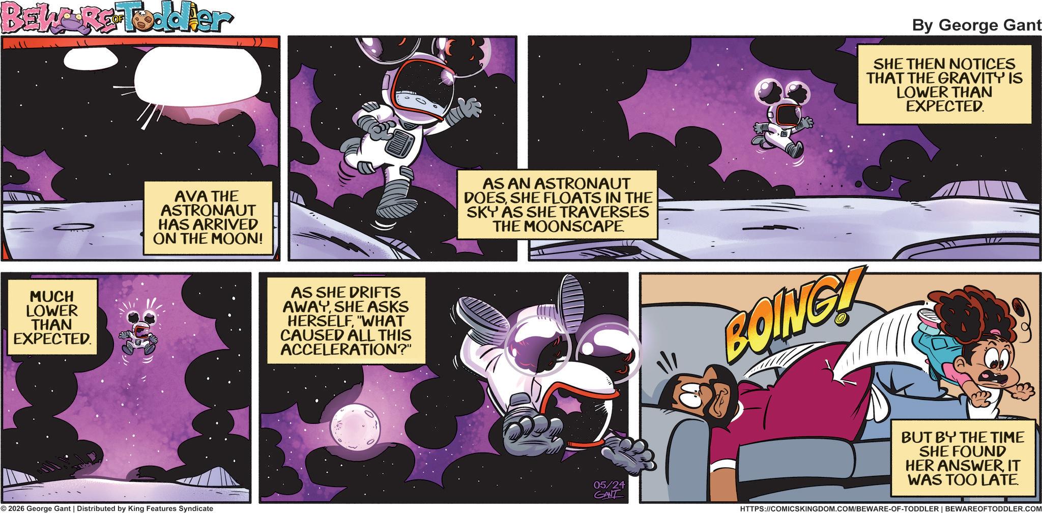 Graphic design OCR: BEWARE Toddler MUCH LOWER THAN EXPECTED. AVA THE ASTRONAUT HAS ARRIVED ON THE MOON! © 2026 George Gant | Distributed by King Features Syndicate AS SHE DRIFTS AWAYSHE ASKS HERSELF"WHAT CAUSED ALL THIS ACCELERATION?" AS AN ASTRONAUT DOESSHE FLOATS IN THE SKY AS SHE TRAVERSES THE MOONSCAPE. By George Gant SHE THEN NOTICES THAT THE GRAVITY IS LOWER THAN EXPECTED. BOING! BUT BY THE TIME SHE FOUND HER ANSWERIT WAS TOO LATE. 05/24 GANT HTTPS://COMICSKINGDOM.COM/BEWARE-OF-TODDLER | BEWARE OFTODDLER.COM BEWARE Toddler MUCH LOWER THAN EXPECTED . AVA THE ASTRONAUT HAS ARRIVED ON THE MOON ! © 2026 George Gant | Distributed by King Features Syndicate AS SHE DRIFTS AWAYSHE ASKS HERSELF" WHAT CAUSED ALL THIS ACCELERATION ? " AS AN ASTRONAUT DOESSHE FLOATS IN THE SKY AS SHE TRAVERSES THE MOONSCAPE . By George Gant SHE THEN NOTICES THAT THE GRAVITY IS LOWER THAN EXPECTED . BOING ! BUT BY THE TIME SHE FOUND HER ANSWERIT WAS TOO LATE . 05/24 GANT HTTPS://COMICSKINGDOM.COM/BEWARE-OF-TODDLER | BEWARE OFTODDLER.COM