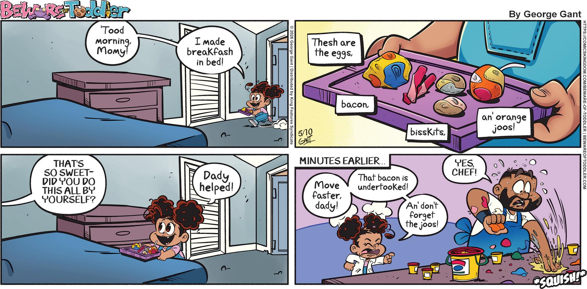 Conversation OCR: BEWARE Todder 'Tood MorningMomy! I made breakfash in bed! Thesh are the eggsBy George Gant 2026 George Gant | Distributed by King Features Syndicate baconan orange joos! 5/10 GANT bisskitsTHAT'S SO SWEET- MINUTES EARLIER... DID YOU DO THIS ALL BY YOURSELF? Dady helped! YESCHEF! Move That bacon is undertooked! fasterdady! An' don't forget the joos! HTTPS://COMICSKINGDOM.COM/BEWARE-OF-TODDLER | BEWARE OF TODDLER.COM SQUISH! BEWARE Todder ' Tood MorningMomy ! I made breakfash in bed ! Thesh are the eggsBy George Gant 2026 George Gant | Distributed by King Features Syndicate baconan orange joos ! 5/10 GANT bisskitsTHAT'S SO SWEET- MINUTES EARLIER ... DID YOU DO THIS ALL BY YOURSELF ? Dady helped ! YESCHEF ! Move That bacon is undertooked ! fasterdady ! An ' don't forget the joos ! HTTPS://COMICSKINGDOM.COM/BEWARE-OF-TODDLER | BEWARE OF TODDLER.COM SQUISH !