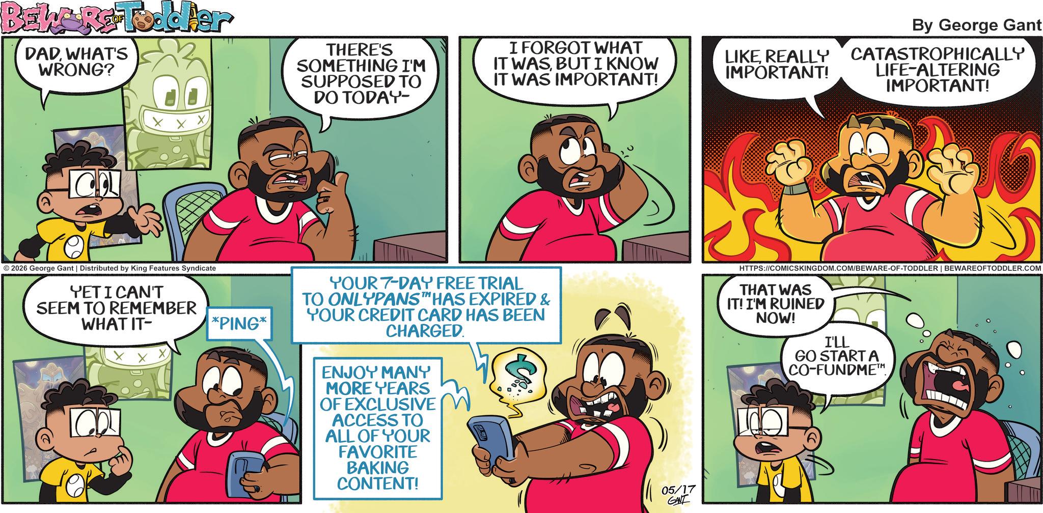 Pleased OCR: BEWARE Toddler DADWHAT'S WRONG? © 2026 George Gant | Distributed by King Features Syndicate YET I CAN'T SEEM TO REMEMBER WHAT IT- *PING* THERE'S SOMETHING I'M SUPPOSED TO DO TODAY- I FORGOT WHAT IT WASBUT I KNOW IT WAS IMPORTANT! LIKE REALLY IMPORTANT! By George Gant CATASTROPHICALLY LIFE-ALTERING IMPORTANT! YOUR 7-DAY FREE TRIAL TO ONLYPANST HAS EXPIRED & YOUR CREDIT CARD HAS BEEN CHARGED. ENJOY MANY MORE YEARS OF EXCLUSIVE ACCESS TO ALL OF YOUR FAVORITE BAKING CONTENT! 05/17 GANT HTTPS://COMICSKINGDOM.COM/BEWARE-OF-TODDLER | BEWARE OFTODDLER.COM THAT WAS IT! I'M RUINED NOW! I'LL GO START A CO-FUNDME™. BEWARE Toddler DADWHAT'S WRONG ? © 2026 George Gant | Distributed by King Features Syndicate YET I CAN'T SEEM TO REMEMBER WHAT IT- * PING * THERE'S SOMETHING I'M SUPPOSED TO DO TODAY- I FORGOT WHAT IT WASBUT I KNOW IT WAS IMPORTANT ! LIKE REALLY IMPORTANT ! By George Gant CATASTROPHICALLY LIFE - ALTERING IMPORTANT ! YOUR 7 - DAY FREE TRIAL TO ONLYPANST HAS EXPIRED & YOUR CREDIT CARD HAS BEEN CHARGED . ENJOY MANY MORE YEARS OF EXCLUSIVE ACCESS TO ALL OF YOUR FAVORITE BAKING CONTENT ! 05/17 GANT HTTPS://COMICSKINGDOM.COM/BEWARE-OF-TODDLER | BEWARE OFTODDLER.COM THAT WAS IT ! I'M RUINED NOW ! I'LL GO START A CO - FUNDME ™ .