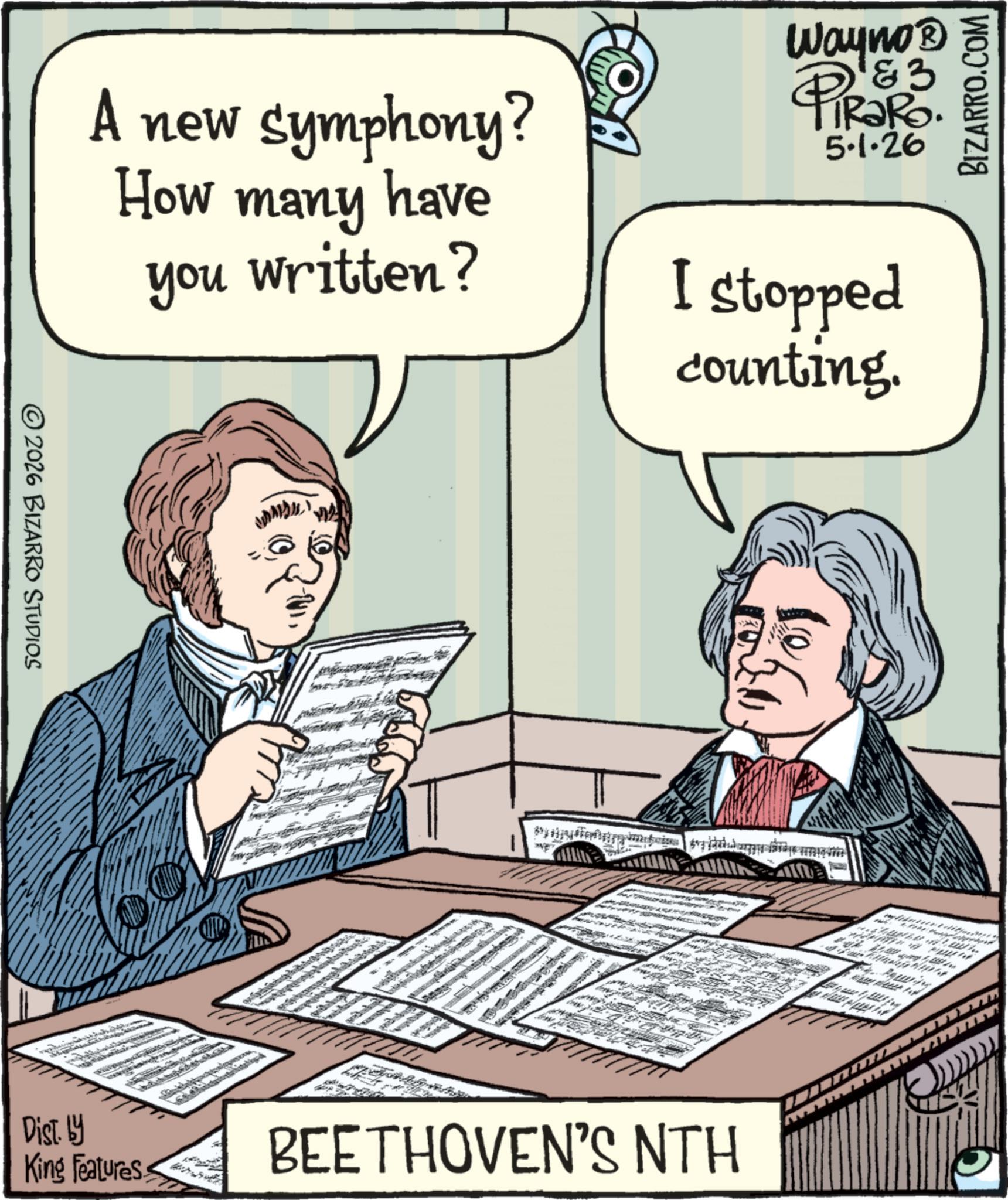 Publication OCR: BIZARRO.COM A new symphony? How many have you written? Wayno? PiRaRo. 5.1.26 I stopped counting. 2026 BIZARRO STUDIOS Lo Dist. by King Features BEETHOVEN'S NTH BIZARRO.COM A new symphony ? How many have you written ? Wayno? PiRaRo . 5.1.26 I stopped counting . 2026 BIZARRO STUDIOS Lo Dist . by King Features BEETHOVEN'S NTH