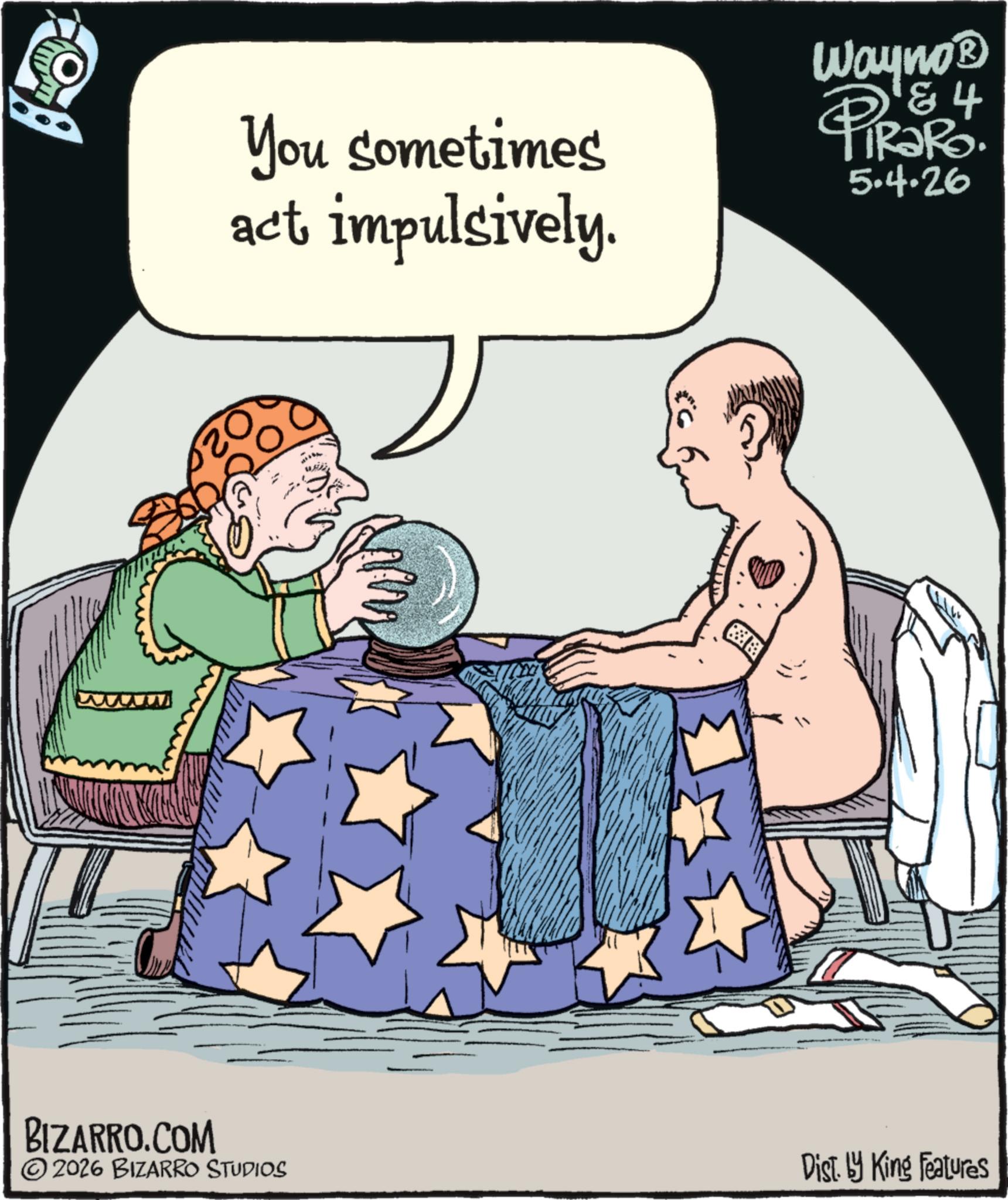 Fictional character OCR: BIZARRO.COM You sometimes act impulsively. Wayno? PiRaRo 4 5.4.26 ©2026 BIZARRO STUDIOS Dist. by King Features BIZARRO.COM You sometimes act impulsively . Wayno? PiRaRo 4 5.4.26 © 2026 BIZARRO STUDIOS Dist . by King Features