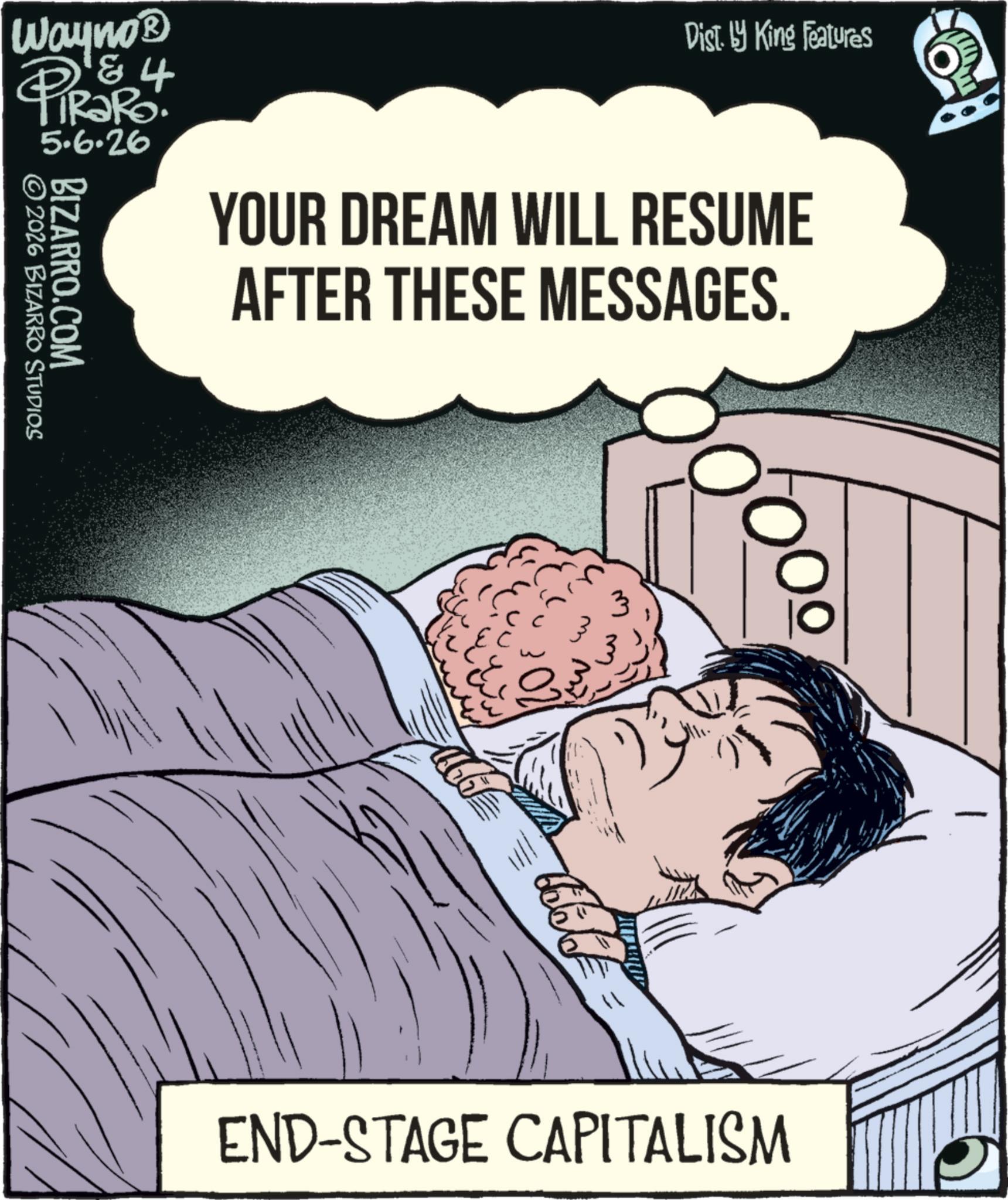 Publication OCR: Wayno? 4 PiRaRo 5.6.26 BIZARRO.COM 2026 BIZARRO STUDIOS Dist. by King Features YOUR DREAM WILL RESUME AFTER THESE MESSAGES. 3 END-STAGE CAPITALISM Wayno? 4 PiRaRo 5.6.26 BIZARRO.COM 2026 BIZARRO STUDIOS Dist . by King Features YOUR DREAM WILL RESUME AFTER THESE MESSAGES . 3 END - STAGE CAPITALISM