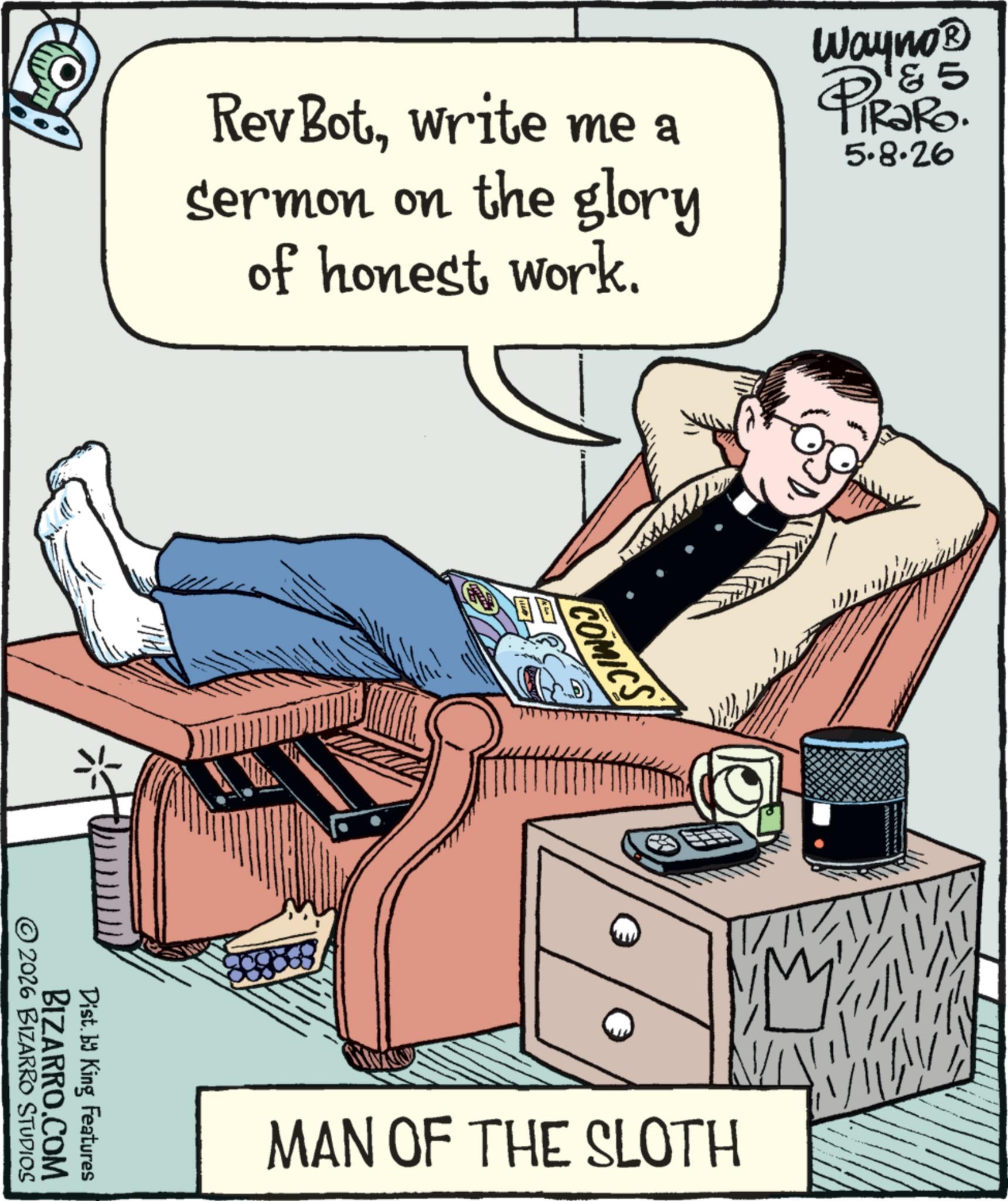 Graphics OCR: Rev Botwrite me a Sermon on the glory of honest work. Wayno? 5 PiRako. 5.8.26 © 2026 BIZARRO STUDIOS BIZARRO.COM Dist. by King Features COMICS MAN OF THE SLOTH Rev Botwrite me a Sermon on the glory of honest work . Wayno? 5 PiRako . 5.8.26 © 2026 BIZARRO STUDIOS BIZARRO.COM Dist . by King Features COMICS MAN OF THE SLOTH