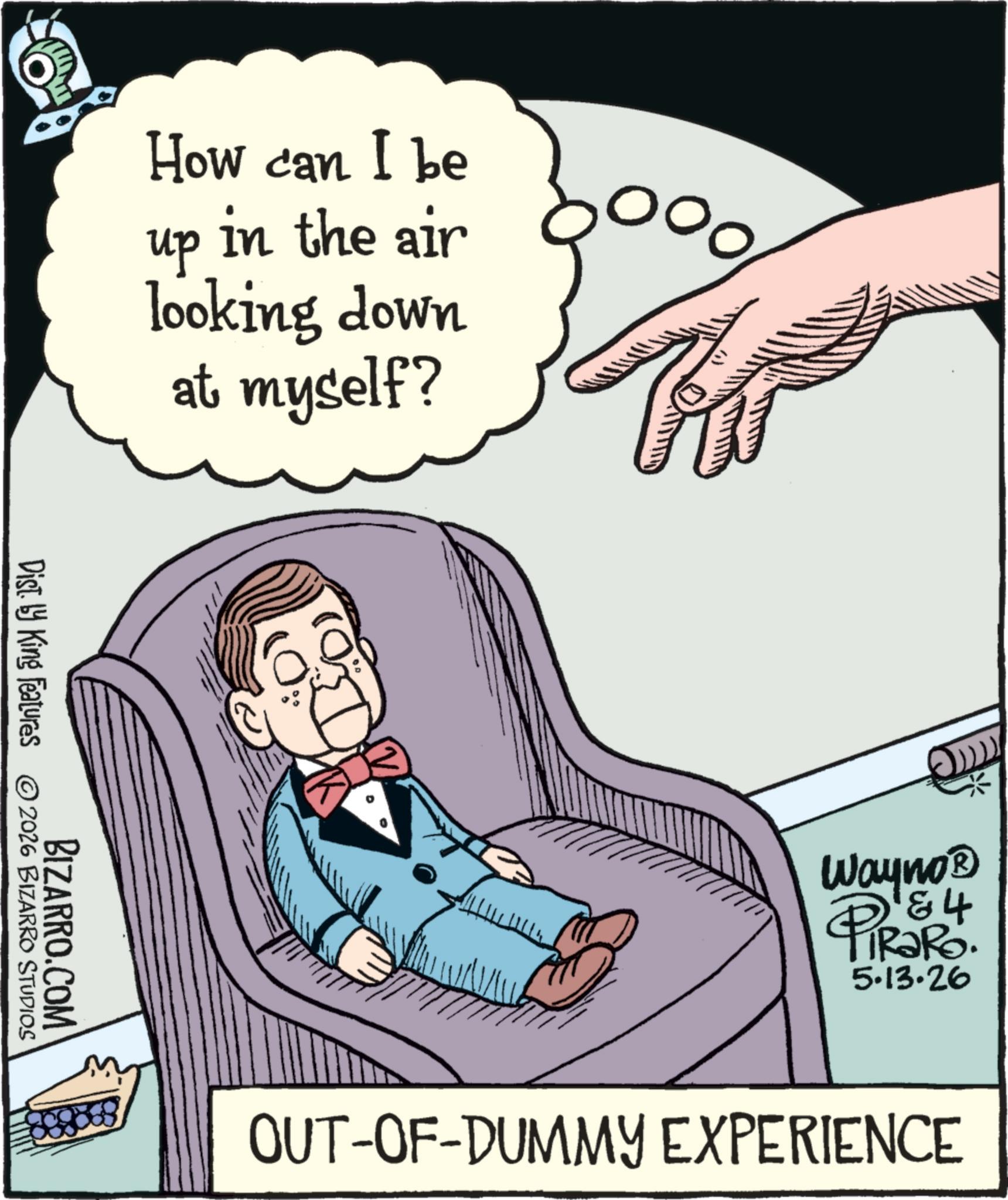 Pleased OCR: ?? BIZARRO.COM Dist. by King Features 2026 BIZARRO STUDIOS How can I be in the air looking down up ??? at myself? Wayno? & 4 4 5.13.26 OUT-OF-DUMMY EXPERIENCE ?? BIZARRO.COM Dist . by King Features 2026 BIZARRO STUDIOS How can I be in the air looking down up ??? at myself ? Wayno? & 4 4 5.13.26 OUT - OF - DUMMY EXPERIENCE