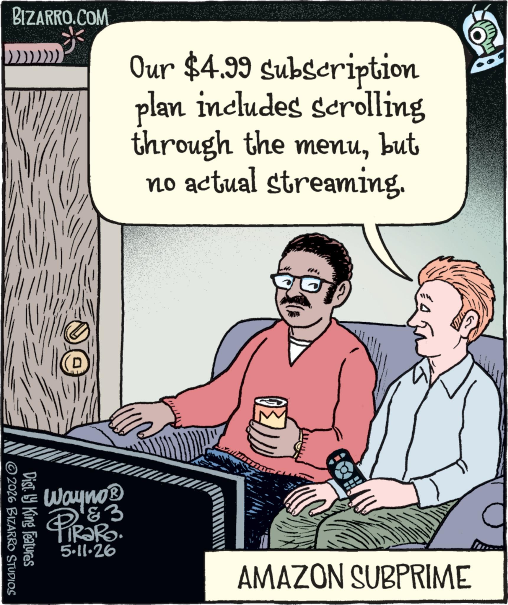 Publication OCR: BIZARRO.COM Our $4.99 subscription plan includes scrolling through the menubut no actual streaming. Wayno? & 3 PiRaRO. 5.11.26 AMAZON SUBPRIME Disty King Features © 2026 BIZARRO STUDIOS BIZARRO.COM Our $ 4.99 subscription plan includes scrolling through the menubut no actual streaming . Wayno? & 3 PiRaRO . 5.11.26 AMAZON SUBPRIME Disty King Features © 2026 BIZARRO STUDIOS