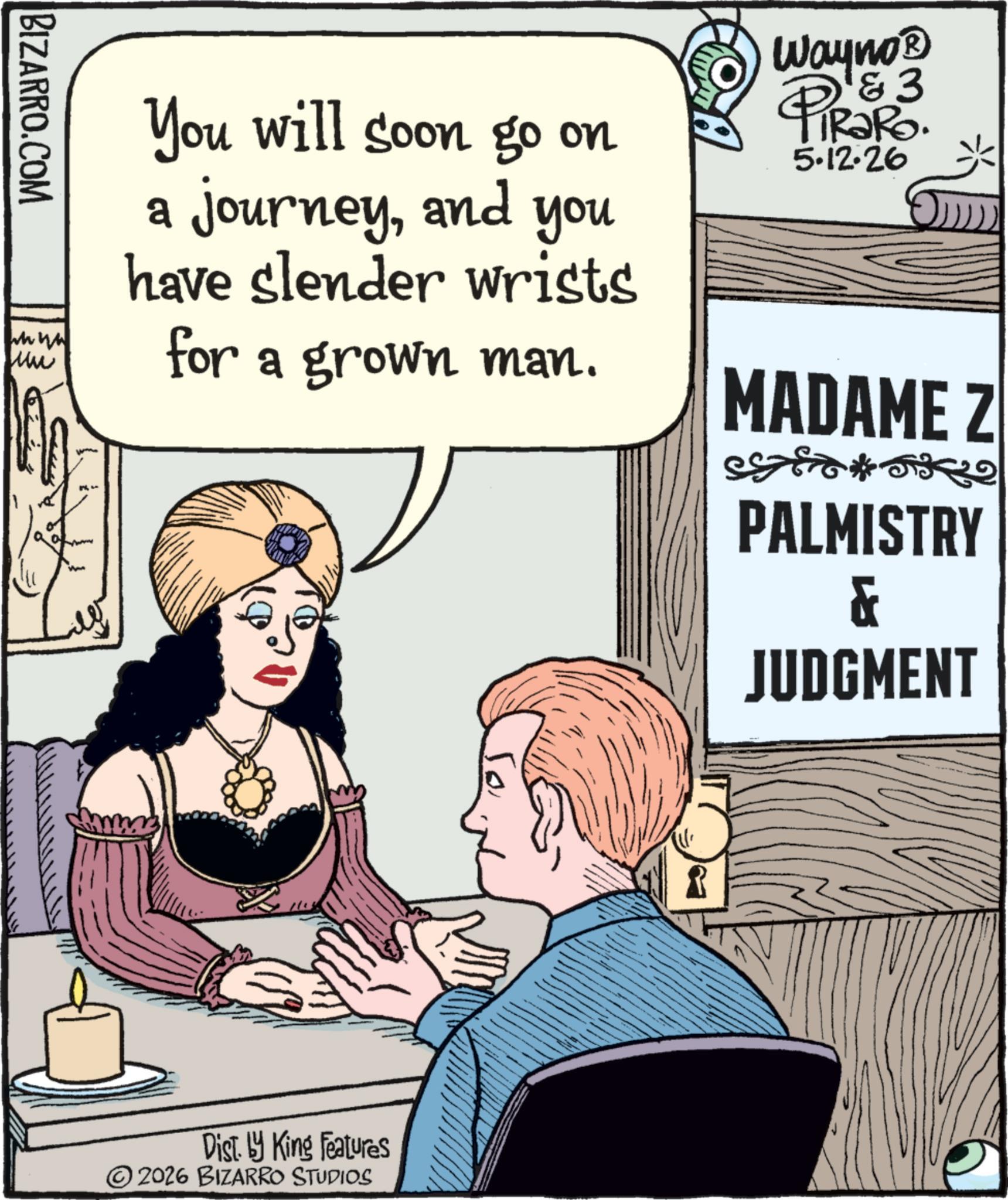 Comic book OCR: BIZARRO.COM wwww Mui You will soon go on a journeyand you have slender wrists for a grown man. Wayno? & 3 PIR?RO. 5.12.26 MADAME Z Disty King Features ©2026 BIZARRO STUDIOS PALMISTRY & JUDGMENT BIZARRO.COM wwww Mui You will soon go on a journeyand you have slender wrists for a grown man . Wayno? & 3 PIR?RO . 5.12.26 MADAME Z Disty King Features © 2026 BIZARRO STUDIOS PALMISTRY & JUDGMENT