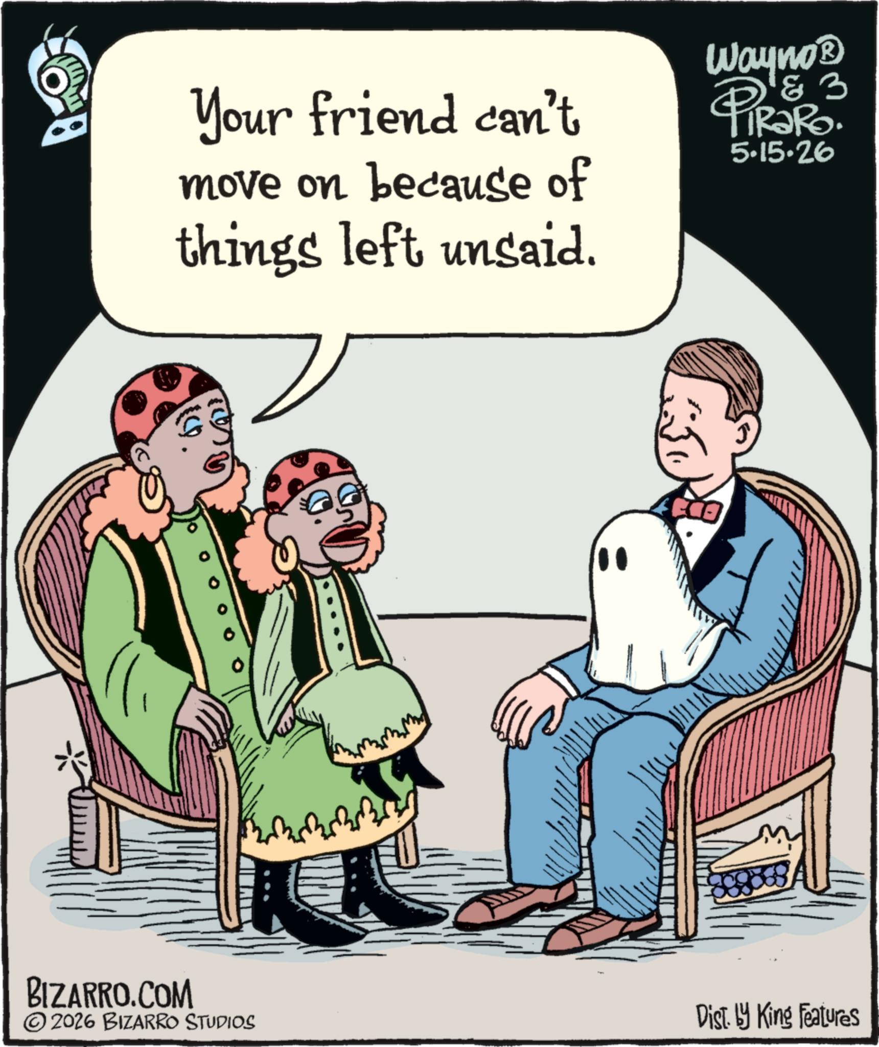 Humour OCR: Your friend can't move on because of things left unsaid. Wayno? &3 PiRaRo. 5.15.26 BIZARRO.COM 4200 © 2026 BIZARRO STUDIOS Dist. by King Features Your friend can't move on because of things left unsaid . Wayno? & 3 PiRaRo . 5.15.26 BIZARRO.COM 4200 © 2026 BIZARRO STUDIOS Dist . by King Features