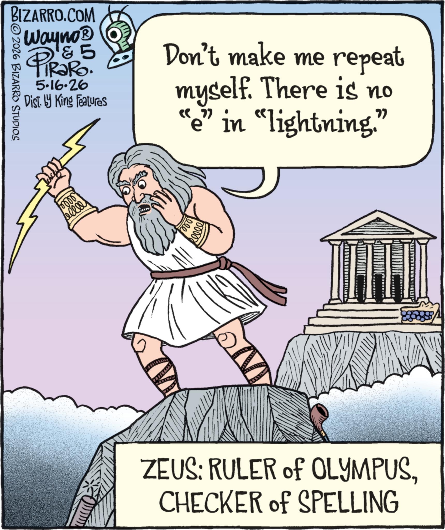 Photo caption OCR: BIZARRO.COM Wayno? & 5 2026 BIZARRO STUDIOS PiRaRo. 5.16.26 Dist. by King Features Don't make me repeat myself. There is no e” in “lightning.” 0000 sellel ZEUS: RULER of OLYMPUSCHECKER of SPELLING BIZARRO.COM Wayno? & 5 2026 BIZARRO STUDIOS PiRaRo . 5.16.26 Dist . by King Features Don't make me repeat myself . There is no e ” in “ lightning . ” 0000 sellel ZEUS : RULER of OLYMPUSCHECKER of SPELLING