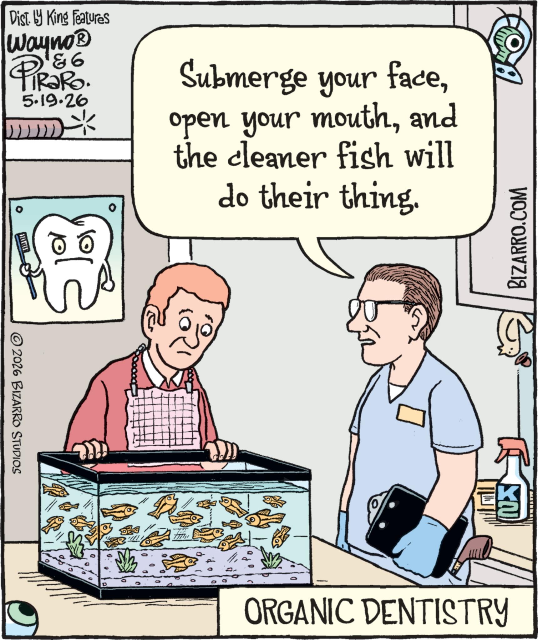 Animation OCR: 2026 BIZARRO STUDIOS Dist. by King Features Wayno? & 6 PiRaRo. 5.19.26 Submerge your faceand the cleaner fish will do their thing. ORGANIC DENTISTRY BIZARRO.COM BY 2026 BIZARRO STUDIOS Dist . by King Features Wayno? & 6 PiRaRo . 5.19.26 Submerge your faceopen your mouthand the cleaner fish will do their thing . ORGANIC DENTISTRY BIZARRO.COM BY