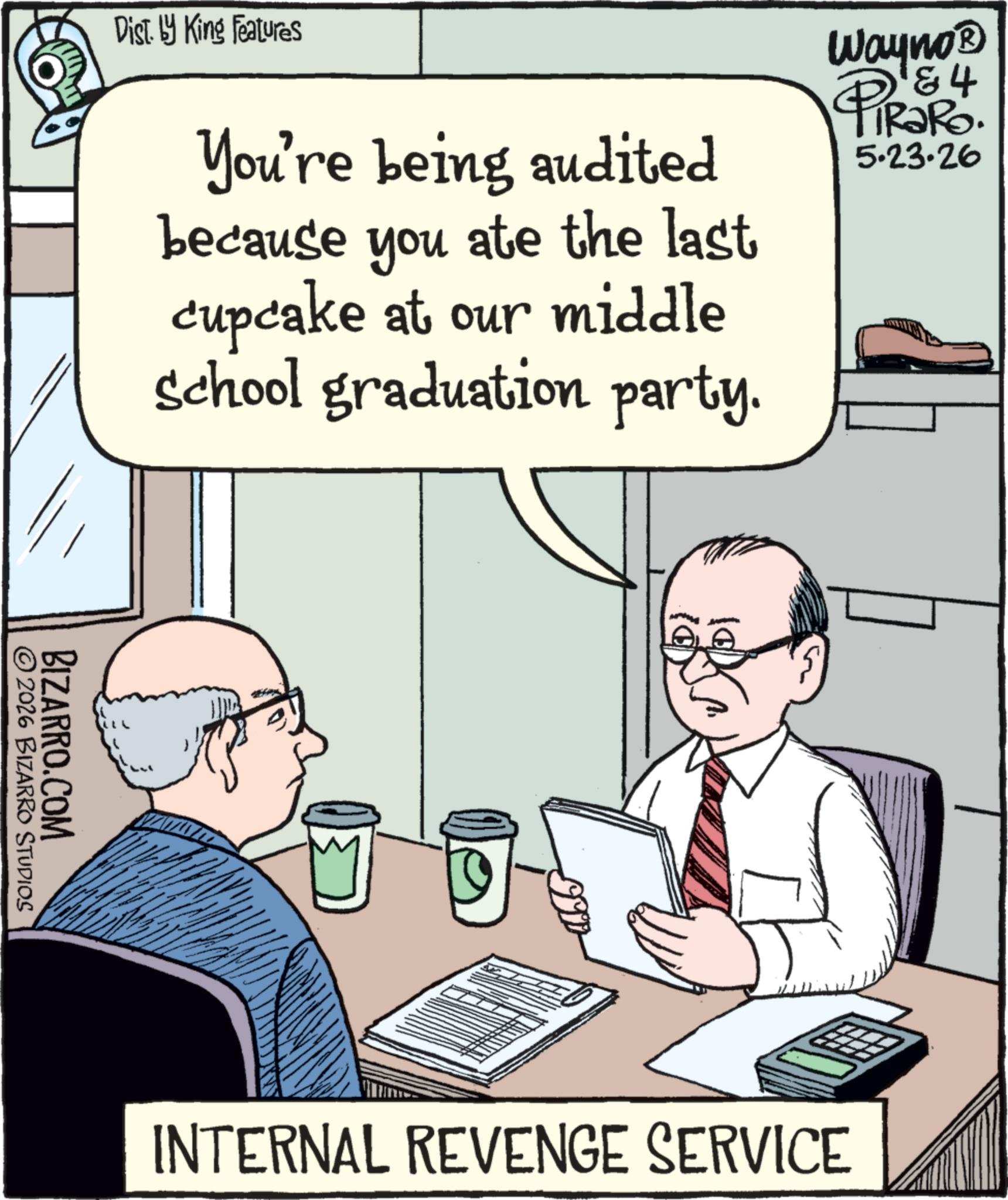 Writing OCR: Dist. by King Features You're being audited because you ate the last cupcake at our middle school graduation party. Wayno? 4 PiRaRo. 5.23.26 2026 BIZARRO STUDIOS BIZARRO.COM INTERNAL REVENGE SERVICE Dist . by King Features You're being audited because you ate the last cupcake at our middle school graduation party . Wayno? 4 PiRaRo . 5.23.26 2026 BIZARRO STUDIOS BIZARRO.COM INTERNAL REVENGE SERVICE
