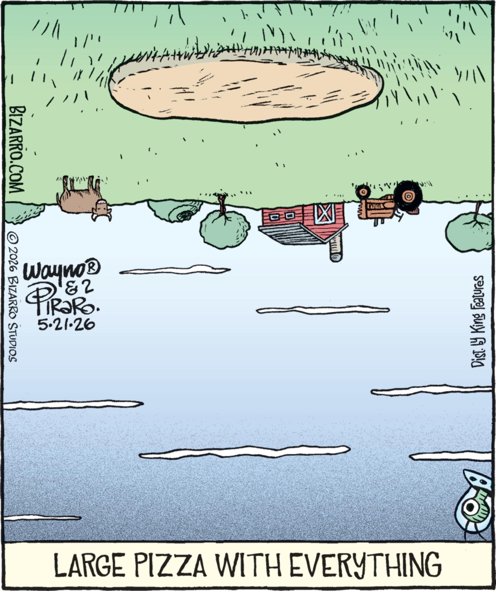 Graphics OCR: BIZARRO.COM Wayno? PiRaRo. 2 5.21.26 © 2026 BIZARRO STUDIOS W Dist. by King Features LARGE PIZZA WITH EVERYTHING BIZARRO.COM Wayno? PiRaRo . 2 5.21.26 © 2026 BIZARRO STUDIOS W Dist . by King Features LARGE PIZZA WITH EVERYTHING