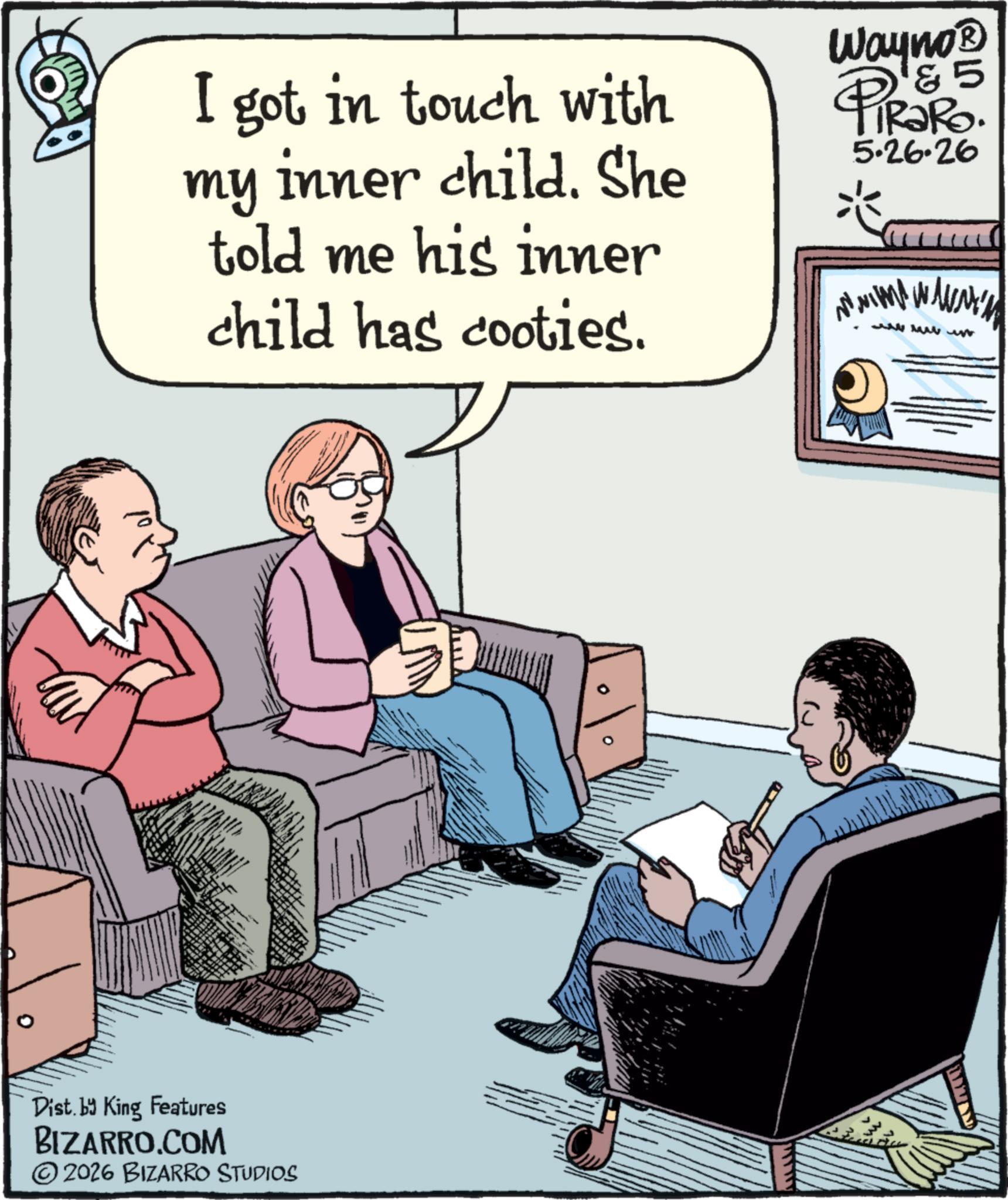 Publication OCR: I got in touch with my inner child. She told me his inner child has cooties. Wayno? 5 PiRaRo. ? 5.26.26 Dist. by King Features BIZARRO.COM ©2026 BIZARRO STUDIOS I got in touch with my inner child . She told me his inner child has cooties . Wayno? 5 PiRaRo . ? 5.26.26 Dist . by King Features BIZARRO.COM © 2026 BIZARRO STUDIOS