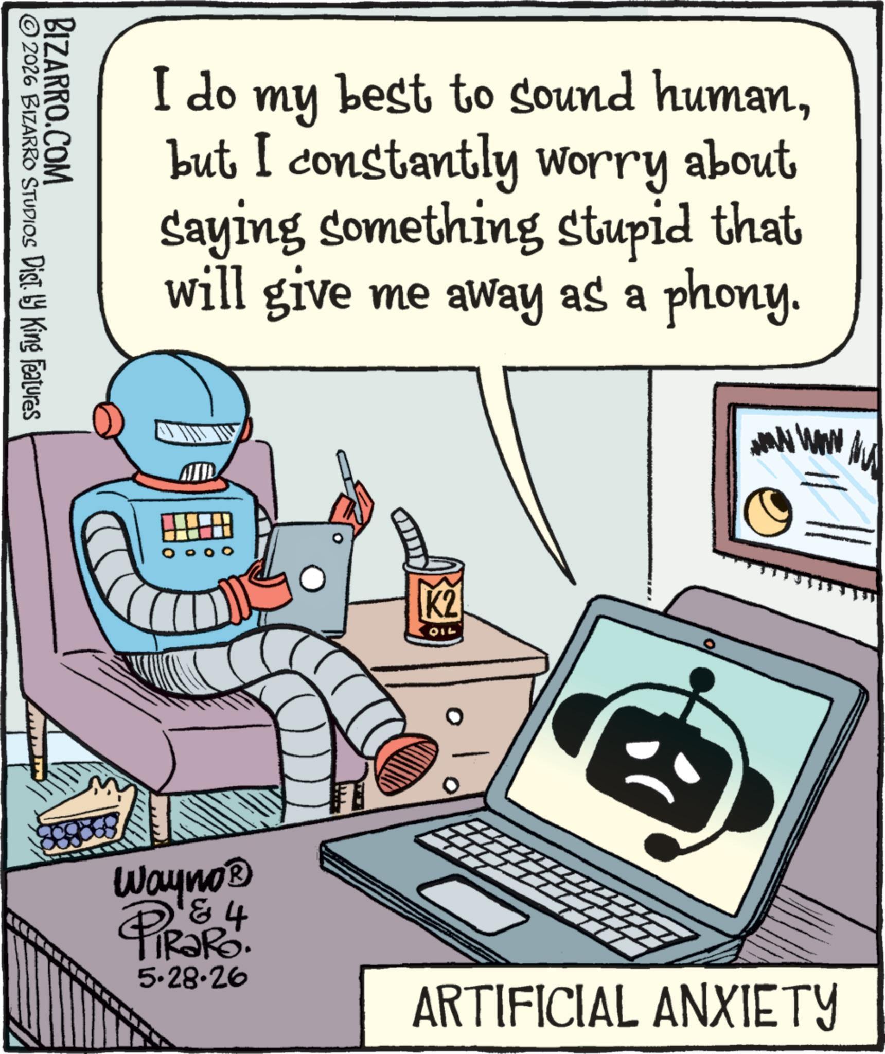 Animation OCR: BIZARRO.COM © 2026 BIZARRO STUDIOS Dist. by King Features I do my best to sound humanbut I constantly worry about saying something stupid that will give me away as a phony. K2 010 www www Wayno? PiRaRo. 4 5.28.26 ARTIFICIAL ANXIETY BIZARRO.COM © 2026 BIZARRO STUDIOS Dist . by King Features I do my best to sound humanbut I constantly worry about saying something stupid that will give me away as a phony . K2 010 www www Wayno? PiRaRo . 4 5.28.26 ARTIFICIAL ANXIETY