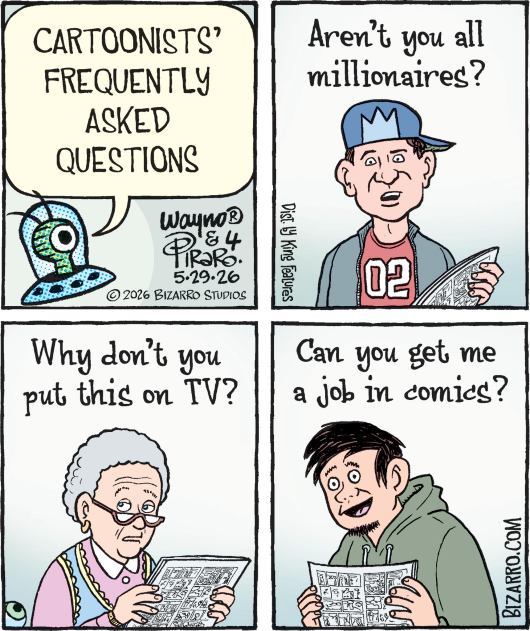 Photo caption OCR: CARTOONISTS' FREQUENTLY ASKED QUESTIONS Wayno? & 4 TRaRo. 5.29.26 2026 BIZARRO STUDIOS you Why don't put this on TV? Dist. by King Features Aren't all you millionaires? 02 Can you get me a job in comics? BIZARRO.COM CARTOONISTS ' FREQUENTLY ASKED QUESTIONS Wayno? & 4 TRaRo . 5.29.26 2026 BIZARRO STUDIOS you Why don't put this on TV ? Dist . by King Features Aren't all you millionaires ? 02 Can you get me a job in comics ? BIZARRO.COM
