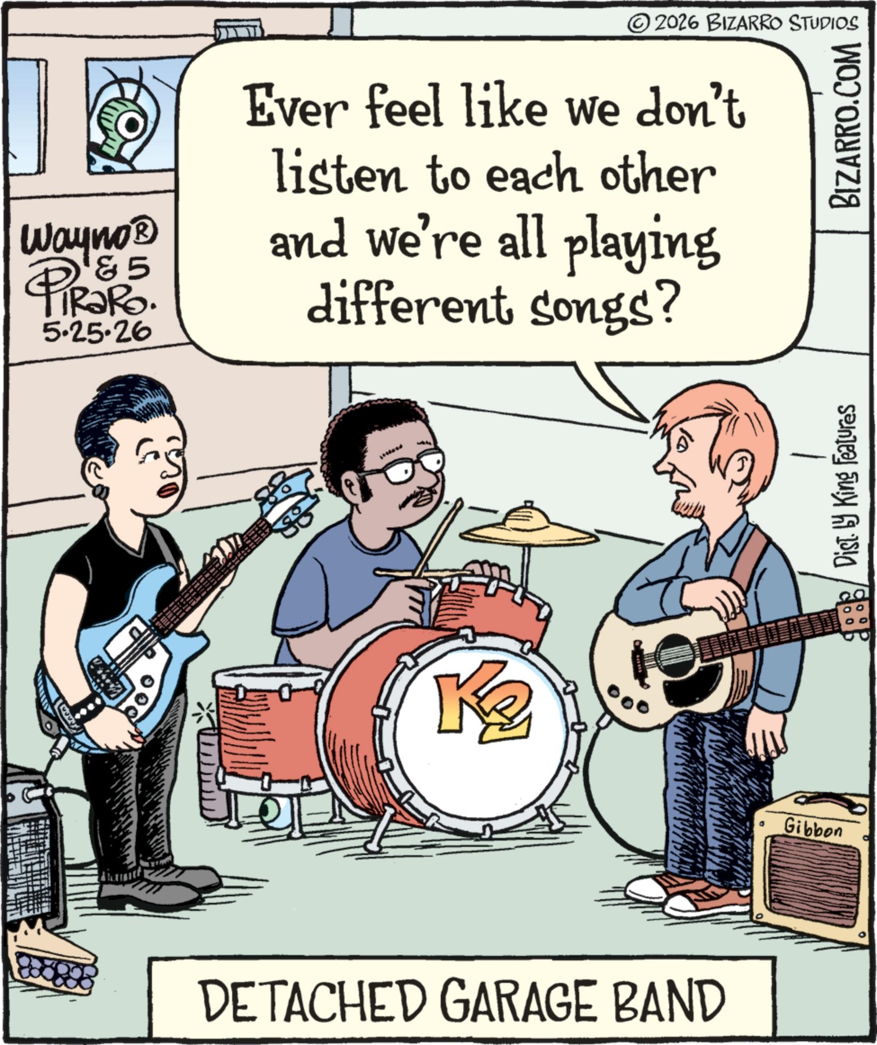 Drums OCR: Way no? 5 PiRako. 5.25.26 © 2026 BIZARRO STUDIOS Ever feel like we don't listen to each other and we're all playing different songs? Ke DETACHED GARAGE BAND Gibbon Disty King Features BIZARRO.COM Way no? 5 PiRako . 5.25.26 © 2026 BIZARRO STUDIOS Ever feel like we don't listen to each other and we're all playing different songs ? Ke DETACHED GARAGE BAND Gibbon Disty King Features BIZARRO.COM