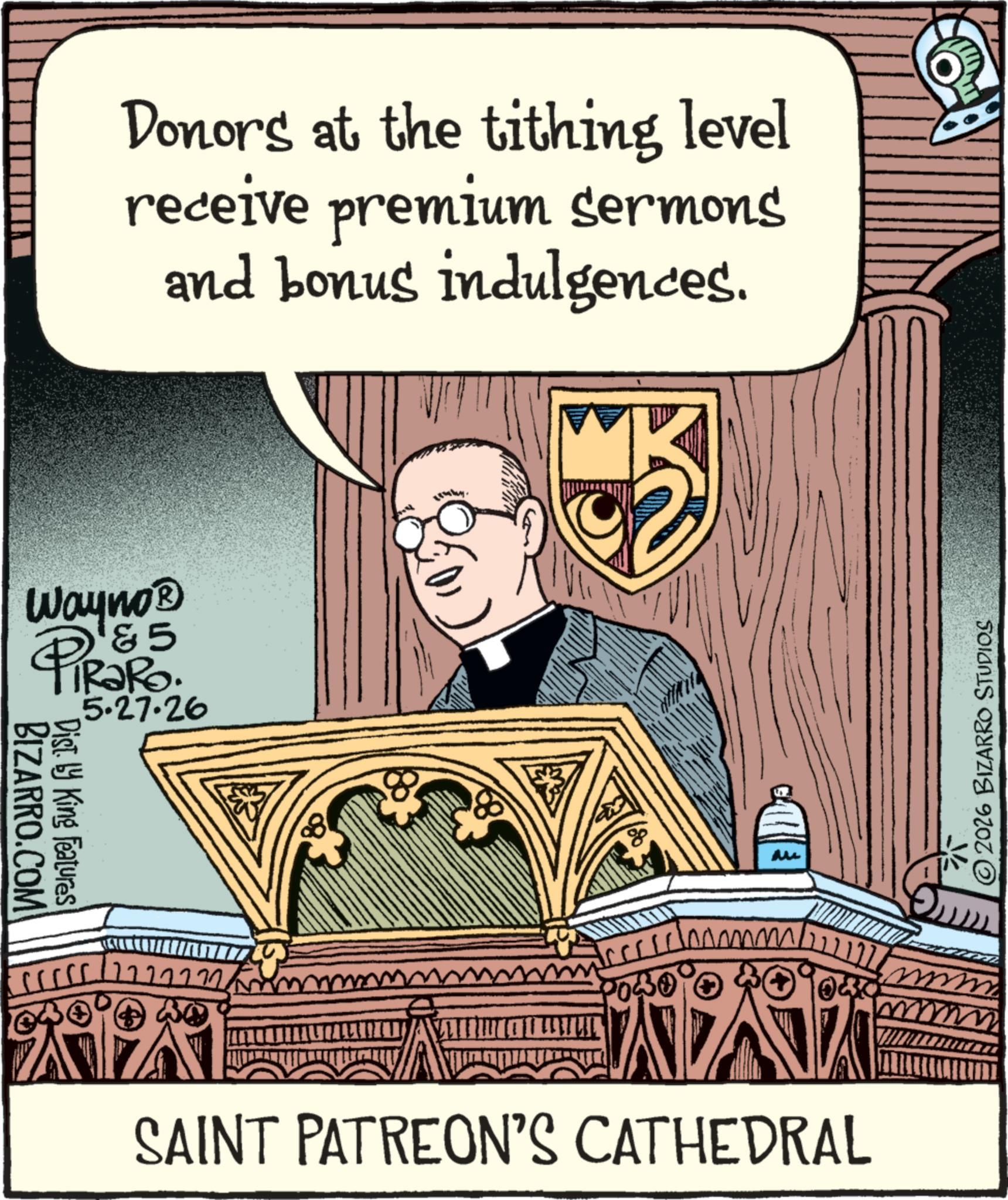 Metropolitan bishop OCR: Donors at the tithing level receive premium sermons and bonus indulgences. Wayno? &5 PiRaRo 5.27.26 BIZARRO.COM Disty King Features 8 M SAINT PATREON'S CATHEDRAL © 2026 BIZARRO STUDIOS Donors at the tithing level receive premium sermons and bonus indulgences . Wayno? & 5 PiRaRo 5.27.26 BIZARRO.COM Disty King Features 8 M SAINT PATREON'S CATHEDRAL © 2026 BIZARRO STUDIOS